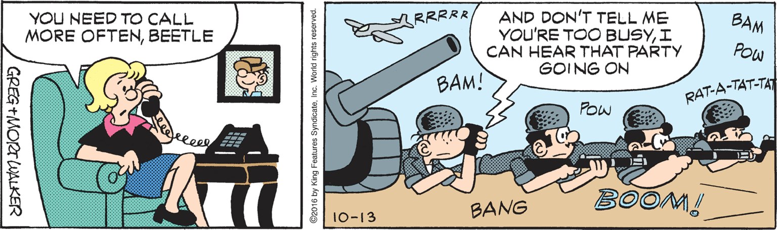 Art OCR: AND DON'T TELL ME YOU'RE TOO BUSYI CAN HEAR THAT PARTY GOING ON RRRRR BAM YOU NEED TO CALL MORE OFTENBEETLE POW BAM! RAT-A-TAT-TAT POw eleee BOOM! BANG 10-13 GREG +MORT WALKER ©2016 by King Features SyndicateInc. World rights reserved. AND DON'T TELL ME YOU'RE TOO BUSYI CAN HEAR THAT PARTY GOING ON RRRRR BAM YOU NEED TO CALL MORE OFTENBEETLE POW BAM! RAT-A-TAT-TAT POw eleee BOOM! BANG 10-13 GREG +MORT WALKER ©2016 by King Features SyndicateInc. World rights reserved.