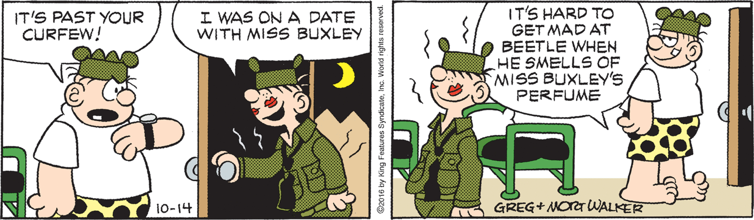 Sharing OCR: IT'S HARD TO GET MAD AT BEETLE WHEN HE SMELLS OF MISS BUXLEY'S PERFUME IT'S PAST YOUR CURFEW! I WAS ON A DATE WITH MISS BUXLEY 10-14 GREG+ NOrTWALKER ©2016 by King Features SyndicatelInc. World rights reserved. IT'S HARD TO GET MAD AT BEETLE WHEN HE SMELLS OF MISS BUXLEY'S PERFUME IT'S PAST YOUR CURFEW! I WAS ON A DATE WITH MISS BUXLEY 10-14 GREG+ NOrTWALKER ©2016 by King Features SyndicatelInc. World rights reserved.
