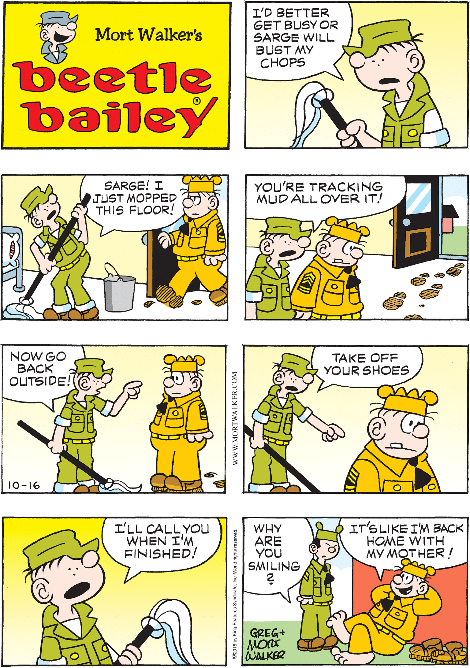 Interaction OCR: I'D BETTER GET BUSY OR SARGE WILL BUST MY CHOPS I'D BETTERSEE IF BEETLE HAS BEGUN CLEANING THE BARRACKS YET Mort Walker's beetle bailey SARGE! I JUST MOPPED THIS FLOOR! YOU'RE TRACKING MUD ALL OVER IT! NOW GO BACK OUTSIDE! 10-16 I'LL CALLYOU WHEN I'M FINISHED! WHY ARE YOU SMILING IT'S LIKE I'M BACK HOME WITH MY MOTHER ! TAKE OFF YOUR SHOES GREG+ WALKER www.MORTWALKER.COM I'D BETTER GET BUSY OR SARGE WILL BUST MY CHOPS I'D BETTERSEE IF BEETLE HAS BEGUN CLEANING THE BARRACKS YET Mort Walker's beetle bailey SARGE! I JUST MOPPED THIS FLOOR! YOU'RE TRACKING MUD ALL OVER IT! NOW GO BACK OUTSIDE! 10-16 I'LL CALLYOU WHEN I'M FINISHED! WHY ARE YOU SMILING IT'S LIKE I'M BACK HOME WITH MY MOTHER ! TAKE OFF YOUR SHOES GREG+ WALKER www.MORTWALKER.COM