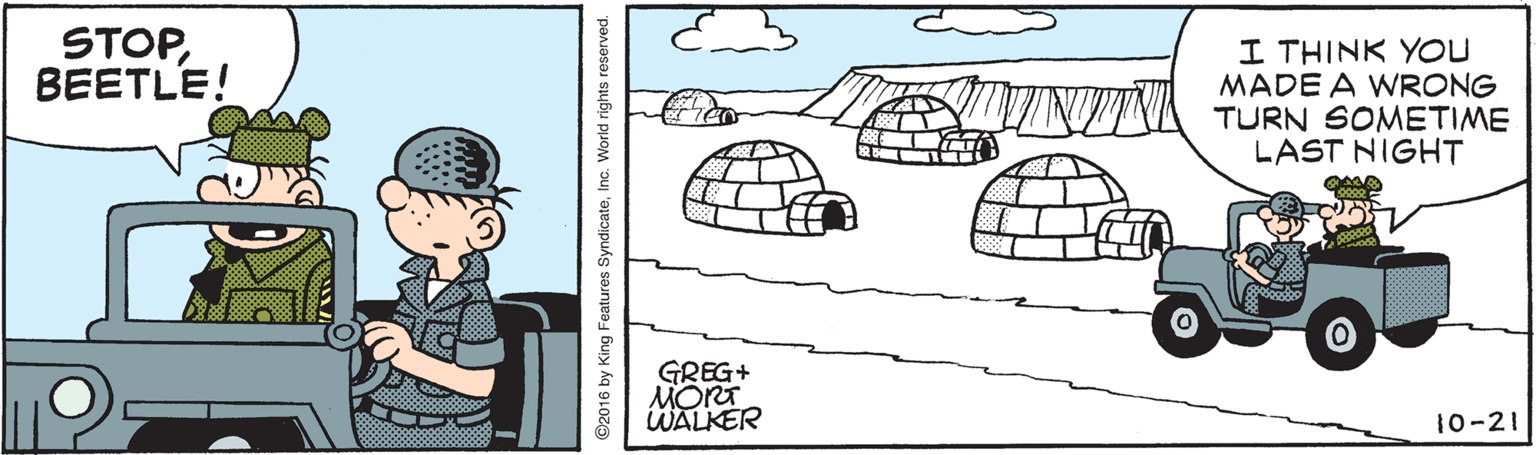 Line art OCR: STOPBEETLE! I THINK YOU MADE A WRONG TURN SOMETIME LAST NIGHT GREG+ MORT WALKER 10-21 ©2016 by King Features SyndicateInc. World rights reserved. STOPBEETLE! I THINK YOU MADE A WRONG TURN SOMETIME LAST NIGHT GREG+ MORT WALKER 10-21 ©2016 by King Features SyndicateInc. World rights reserved.