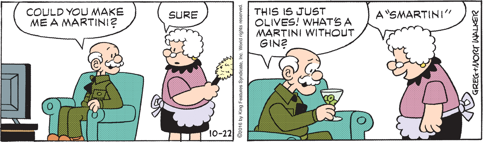 Rectangle OCR: COULD YOU MAKE ME A MARTINI? THIS IS JUST OLIVES! WHAT'S A MARTINI WITHOUT GIN? SURE A"SMARTINI" 10-22 ©2016 by King Features SyndicateInc. World rights GREG+ EG+MORT WALKER COULD YOU MAKE ME A MARTINI? THIS IS JUST OLIVES! WHAT'S A MARTINI WITHOUT GIN? SURE A"SMARTINI" 10-22 ©2016 by King Features SyndicateInc. World rights GREG+ EG+MORT WALKER