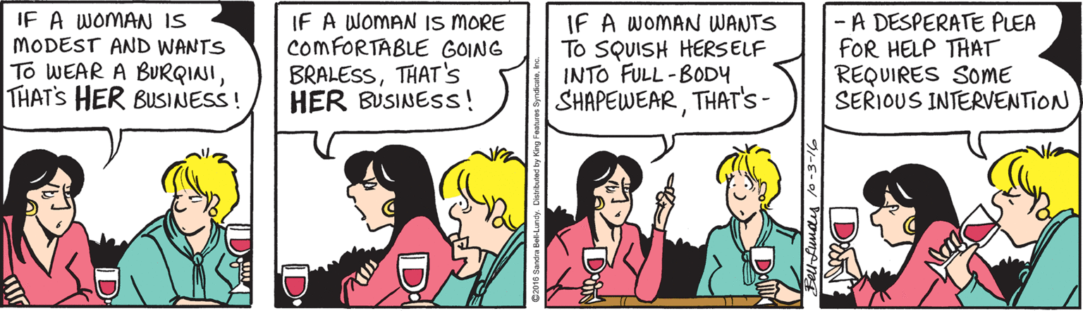 Fiction OCR: IF A WOMAN IS MODEST AND WANTS To WEAR A BURQINITHATS HER BUSINESS ! IF A WOMAN IS MORE COMFORTABLE GOING BRALESSTHAT's HER BUSINESS! IF A WOMAN WANTS To SQUISH HERSELF INTO FULL-BODY SHAPEWEARTHAT'S- - A DESPERATE PLEA FOR HELP TAAT REQUIRES SOME SERIOUS INTERVENTION DAN IF A WOMAN IS MODEST AND WANTS To WEAR A BURQINITHATS HER BUSINESS ! IF A WOMAN IS MORE COMFORTABLE GOING BRALESSTHAT's HER BUSINESS! IF A WOMAN WANTS To SQUISH HERSELF INTO FULL-BODY SHAPEWEARTHAT'S- - A DESPERATE PLEA FOR HELP TAAT REQUIRES SOME SERIOUS INTERVENTION DAN
