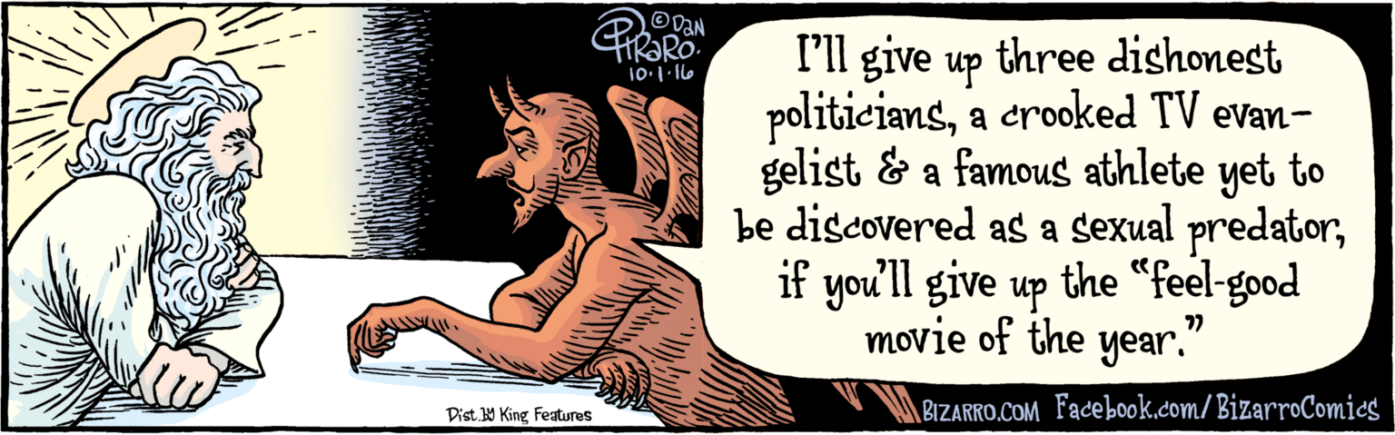 People OCR: BIZARRO.COM Facebook com/ BizarroComics Dist. Y King Features l'll give up three dishonest politicianscrooked TV evangelist and a famous athlete/sexual predator to be named laterif you'll give up the “feel-good movie of the a year. 10.1 -16 BIZARRO.COM Facebook com/ BizarroComics Dist. Y King Features l'll give up three dishonest politicianscrooked TV evangelist and a famous athlete/sexual predator to be named laterif you'll give up the “feel-good movie of the a year. 10.1 -16