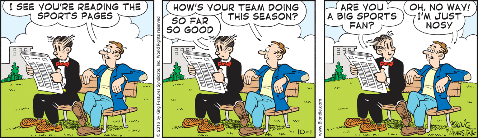 Fiction OCR: I SEE YOU'RE READING THE SPORTS PAGES HOW'S YOUR TEAM DOING THIS SEASON? ARE YOU A BIG SPORTS FAN? OHNO WAY! I'M JUST NOSY SO FAR SO GOOD u 10-1 MARSH I SEE YOU'RE READING THE SPORTS PAGES HOW'S YOUR TEAM DOING THIS SEASON? ARE YOU A BIG SPORTS FAN? OHNO WAY! I'M JUST NOSY SO FAR SO GOOD u 10-1 MARSH