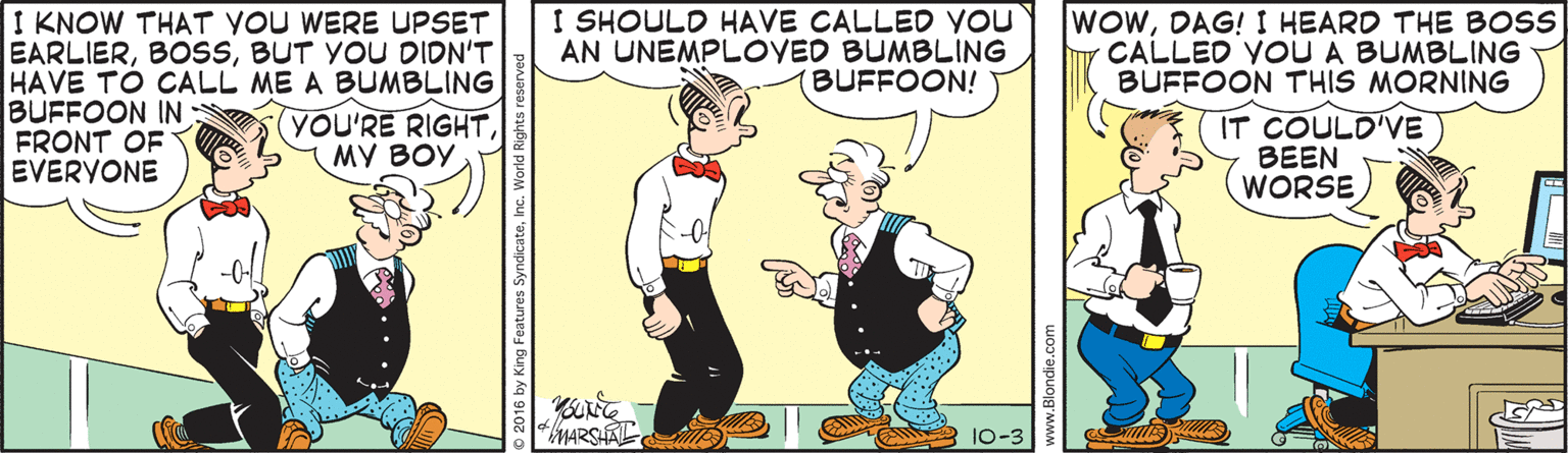 Smile OCR: I KNOW THAT YOU WERE UPSET EARLIERBUT YOU DIDN'T HAVE TO CALL ME A BUMBLING BUFFOON IN FRONT OF EVERYONE I SHOULD HAVE CALLED you AN UNEMPLOVED BUMBLING (BUFFOON! WOWDAG! I HEARD THE BOSS CALLED YOU A BUMBLING BUFFOON THIS MORNING YOU'RE RIGHT?? ??? IT COULD'VE BEEN WORSE MARSAL D 10-3 I KNOW THAT YOU WERE UPSET EARLIERBUT YOU DIDN'T HAVE TO CALL ME A BUMBLING BUFFOON IN FRONT OF EVERYONE I SHOULD HAVE CALLED you AN UNEMPLOVED BUMBLING (BUFFOON! WOWDAG! I HEARD THE BOSS CALLED YOU A BUMBLING BUFFOON THIS MORNING YOU'RE RIGHT?? ??? IT COULD'VE BEEN WORSE MARSAL D 10-3