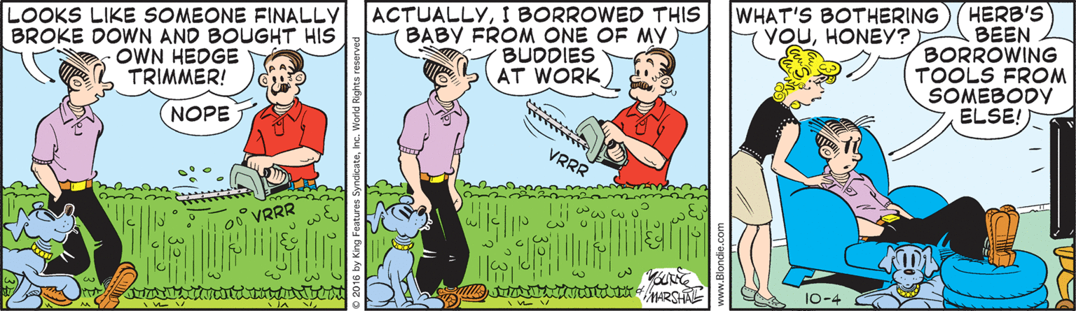 Fiction OCR: LOOKS LIKE SOMEONE FINALLY BROKE DOWN AND BOUGHT HIS OWN HEDGE TRIMMER! ACTUALLYI BORROWED THIS BABY FROM ONE OF MY BUDDIES AT WORK WHAT'S BOTHERING YOUHONEY? HERB'S BEEN BORROWING TOOLS FROM SOMEBODY ELSE! (NOPE VRRR 0VRRR MARSHAL 10-4 LOOKS LIKE SOMEONE FINALLY BROKE DOWN AND BOUGHT HIS OWN HEDGE TRIMMER! ACTUALLYI BORROWED THIS BABY FROM ONE OF MY BUDDIES AT WORK WHAT'S BOTHERING YOUHONEY? HERB'S BEEN BORROWING TOOLS FROM SOMEBODY ELSE! (NOPE VRRR 0VRRR MARSHAL 10-4