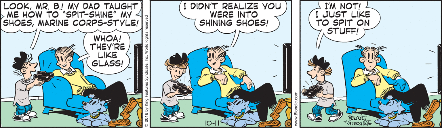 Animated cartoon OCR: LOOKMR. B.! MY DAD TAUGHT ME HOW TO "SPIT-SHINE" MY SHOESMARINE CORPS-STYLE! I DIDN'T REALIZE YOU WERE INTO SHINING SHOES! I'M NOT! I JUST LIKE TO SPIT ON STUFF! WHOA! THEY'RE LIKE GLASS! l0-11 MARSHA 2016 by King Features SyndicateInc. World I LOOKMR. B.! MY DAD TAUGHT ME HOW TO "SPIT-SHINE" MY SHOESMARINE CORPS-STYLE! I DIDN'T REALIZE YOU WERE INTO SHINING SHOES! I'M NOT! I JUST LIKE TO SPIT ON STUFF! WHOA! THEY'RE LIKE GLASS! l0-11 MARSHA 2016 by King Features SyndicateInc. World I