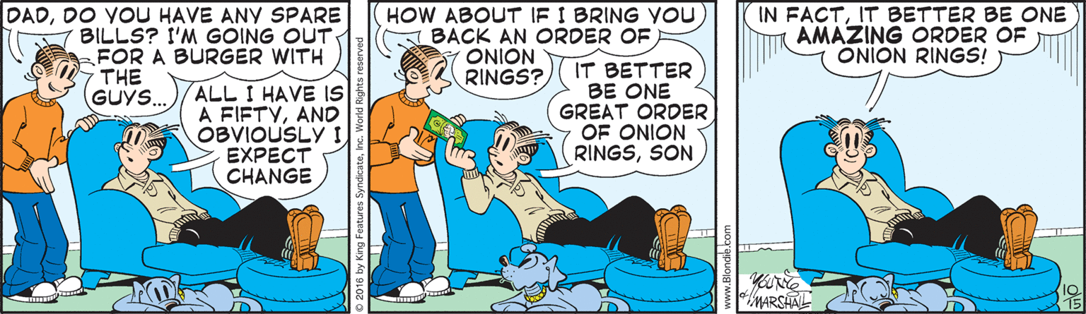 Publication OCR: DADDO YOU HAVE ANY SPARE BILLS? I'M GOING OUT FOR A BURGER WITH THE GUYS.. HOW ABOUT IF I BRING YOU BACK AN ORDER OF ONION RINGS?IT BETTER BE ONE AMAZING ORDER OF ONION RINGS! ALL I HAVE IS A FIFTYAND OBVIOUSLY I EXPECT CHANGE IT BETTER BE ONE GREAT ORDER OF ONION RINGSSON MARSHAL DADDO YOU HAVE ANY SPARE BILLS? I'M GOING OUT FOR A BURGER WITH THE GUYS.. HOW ABOUT IF I BRING YOU BACK AN ORDER OF ONION RINGS?IN FACTIT BETTER BE ONE AMAZING ORDER OF ONION RINGS! ALL I HAVE IS A FIFTYAND OBVIOUSLY I EXPECT CHANGE IT BETTER BE ONE GREAT ORDER OF ONION RINGSSON MARSHAL