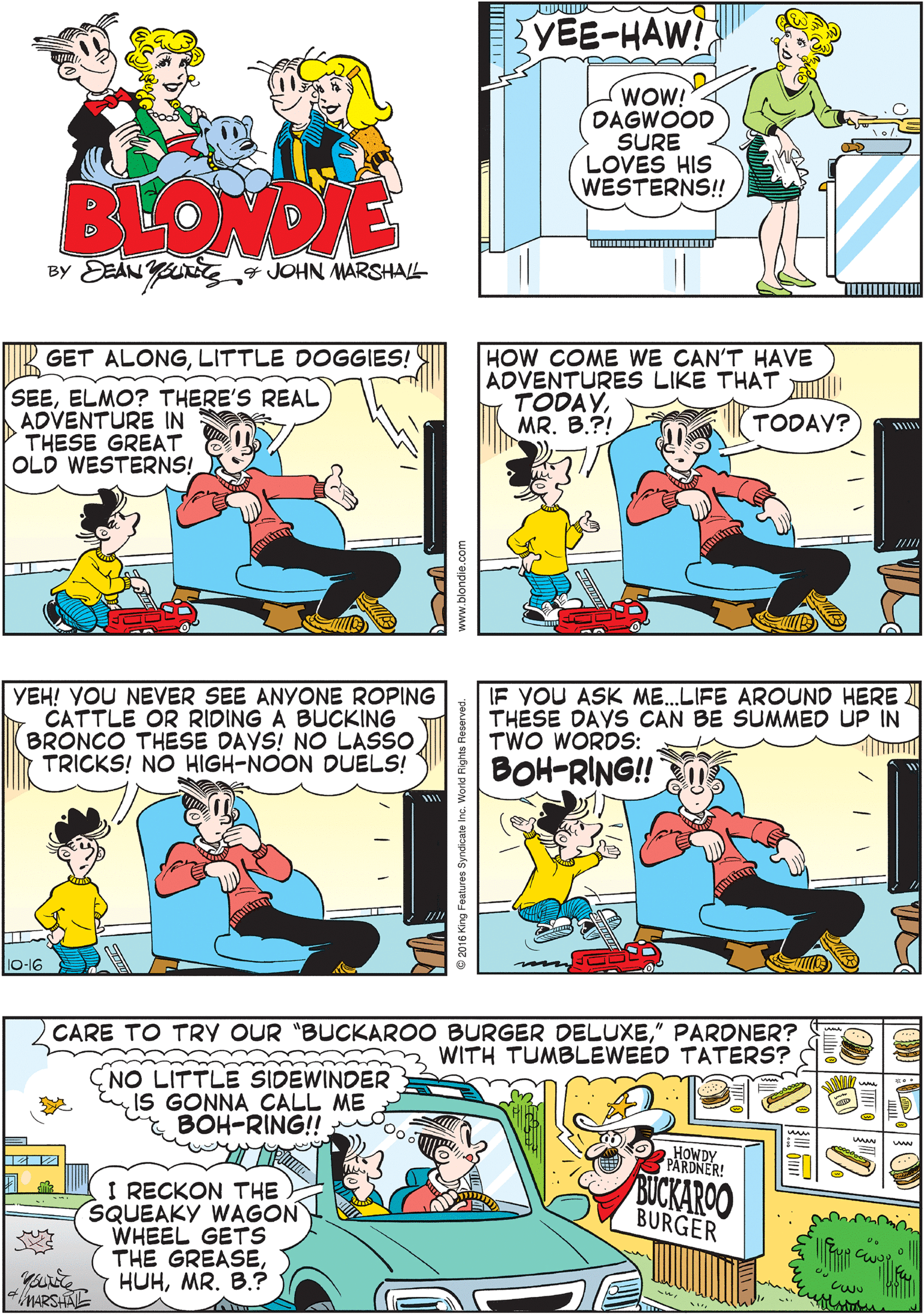 Fiction OCR: YOU BEST BE RUSTLIN' UP A POSSESHERIFF! CUZ I'M A-BUSTIN' OUTTA THIS 3 DADBURN JAIL AT2 HIGH NOON!! YEE-HAW! WOW! DAGWOOD SURE LOVES HIS WESTERNS!! BLONDIE BY EEAN Y 7 JOHN MARSHAL HOW COME WE CAN'T HAVE ADVENTURES LIKE THAT TODAYMR. B.?! YEH! YOU NEVER SEE ANYONE ROPING CATTLE OR RIDING A BUCKING BRONCO THESE DAYS! NO LASSO TRICKS! NO HIGH-NOON DUELS! GET ALONGLITTLE DOGGIES! SEEELMO? THERE'S REAL ADVENTURE IN THESE GREAT OLD WESTERNS! TODAV? CARE TO TRY OUR "BUCKAROO BURGER DELUXE" PARDNER? WITH TUMBLEWEED TATERS? IF YOU ASK ME..LIFE AROUND HERE THESE DAYS CAN BE SUMMED UP IN TWO WORDS: BOH-RING!! CNO LITTLE SIDEWINDER IS GONNA CALL ME & BÓH-RING! HOWDY PARDNER! I RECKON THE SQUEAKY WAGON WHEEL GETS THE GREASEMR. B.? BUCKAROO BURGER MARSHA 16 King Features Syndicate Inc. W d Rights Reserved. YOU BEST BE RUSTLIN' UP A POSSESHERIFF! CUZ I'M A-BUSTIN' OUTTA THIS 3 DADBURN JAIL AT2 HIGH NOON!! YEE-HAW! WOW! DAGWOOD SURE LOVES HIS WESTERNS!! BLONDIE BY EEAN Y 7 JOHN MARSHAL HOW COME WE CAN'T HAVE ADVENTURES LIKE THAT TODAYMR. B.?! YEH! YOU NEVER SEE ANYONE ROPING CATTLE OR RIDING A BUCKING BRONCO THESE DAYS! NO LASSO TRICKS! NO HIGH-NOON DUELS! GET ALONGLITTLE DOGGIES! SEEELMO? THERE'S REAL ADVENTURE IN THESE GREAT OLD WESTERNS! TODAV? CARE TO TRY OUR "BUCKAROO BURGER DELUXE" PARDNER? WITH TUMBLEWEED TATERS? IF YOU ASK ME..LIFE AROUND HERE THESE DAYS CAN BE SUMMED UP IN TWO WORDS: BOH-RING!! CNO LITTLE SIDEWINDER IS GONNA CALL ME & BÓH-RING! HOWDY PARDNER! I RECKON THE SQUEAKY WAGON WHEEL GETS THE GREASEMR. B.? BUCKAROO BURGER MARSHA 16 King Features Syndicate Inc. W d Rights Reserved.