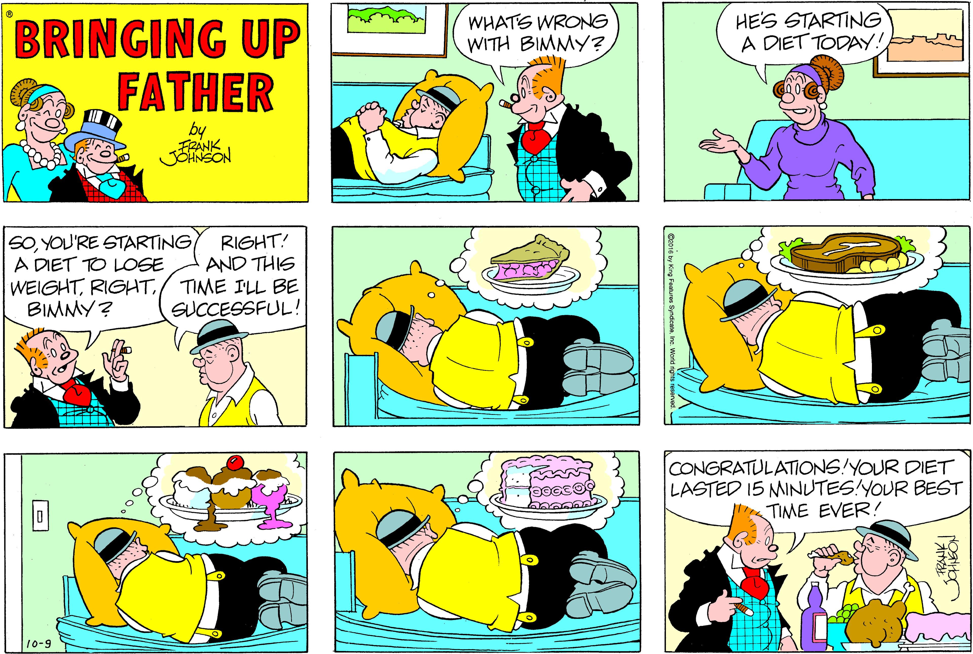 Sharing OCR: WHATS WRONG WITH BIMMY? HES STARTING A DIET TODAY! BRINGING UP FATHER by SOYOU'RE STARTING A DIET TO LOSE WEIGHTBIMMY? RIGHT! AND THIS TIME ILL BE SUCCESSFUL! CONGRATULATIONS!YOUR DIET LASTED 15 MINUTES!YOUR BEST TIME EVER! 10-9 De010 by King Foatures Syndcate WHATS WRONG WITH BIMMY? HES STARTING A DIET TODAY! BRINGING UP FATHER by SOYOU'RE STARTING A DIET TO LOSE WEIGHTBIMMY? RIGHT! AND THIS TIME ILL BE SUCCESSFUL! CONGRATULATIONS!YOUR DIET LASTED 15 MINUTES!YOUR BEST TIME EVER! 10-9 De010 by King Foatures Syndcate
