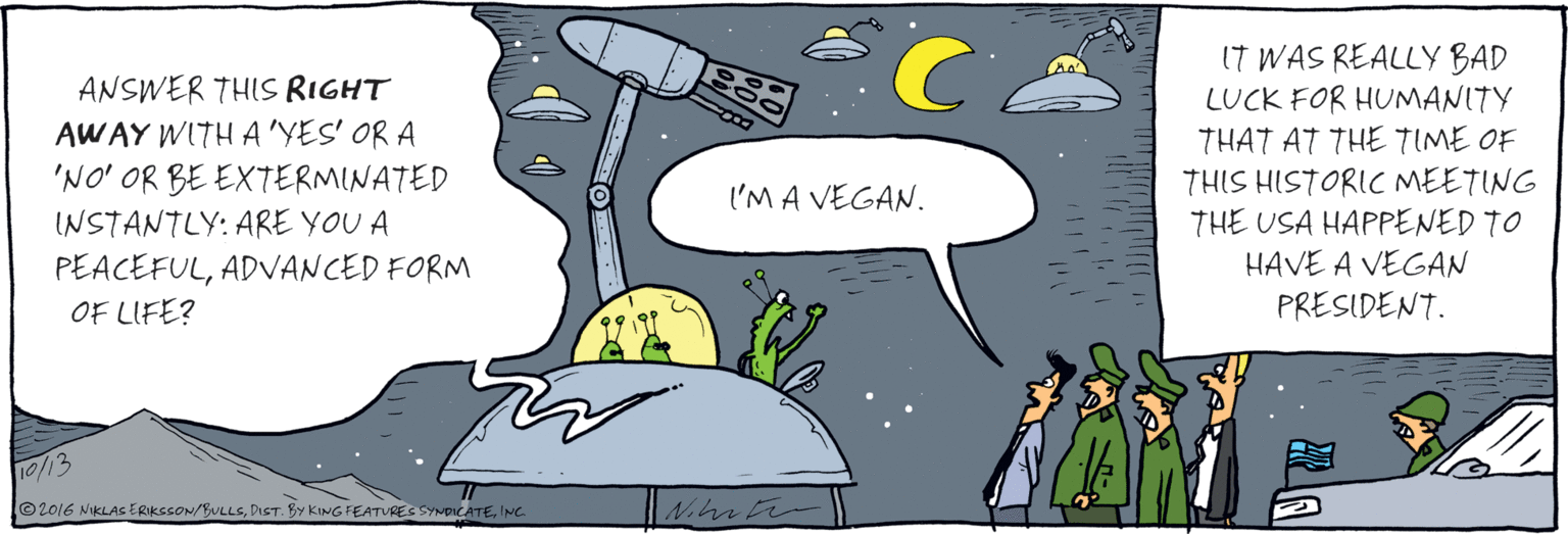 Comics OCR: ANSWER THIS RIGHT AWAY WITH A 'YES' OR A'NO' OR BE EXTERMINATED INSTANTLY: ARE YOU A PEACEFULADVANCED FORM OF LIFE? l'M A VEGAN. IT WAS REALLY BAD LUCK FOR HUMANITY THAT AT THE TIME OF THIS HISTORIC MEETING THE USA HAPPENED TO HAVE A VEGAN PRESIDENT. ANSWER THIS RIGHT AWAY WITH A 'YES' OR A'NO' OR BE EXTERMINATED INSTANTLY: ARE YOU A PEACEFULADVANCED FORM OF LIFE? l'M A VEGAN. IT WAS REALLY BAD LUCK FOR HUMANITY THAT AT THE TIME OF THIS HISTORIC MEETING THE USA HAPPENED TO HAVE A VEGAN PRESIDENT.