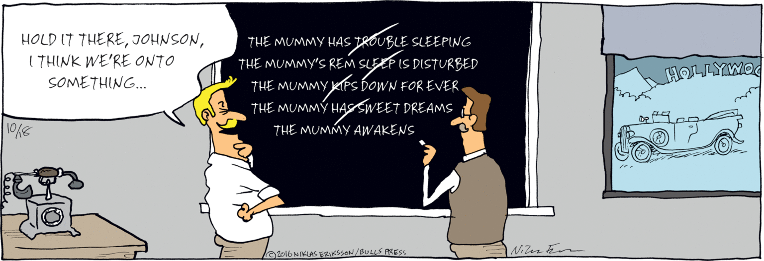Humour OCR: HOLD IT THERE1 THINK WE'RE ONTO SOMETHING. THE MUMMY HAS TROUBLE SLEEPING THE MUMMY'S REM SLEEF IS DISTURBED HOLYWOOD THE MUMMY KIPS DOWN FOR EVER FILM THE MUMMY HASSWEET DREAMS KOMPANY THE MUMMY AWAKENS 10/18 Nicute A2016NIKLAS ERIKSSON /BULLS PRESS HOLD IT THERE1 THINK WE'RE ONTO SOMETHING. THE MUMMY HAS TROUBLE SLEEPING THE MUMMY'S REM SLEEF IS DISTURBED HOLYWOOD THE MUMMY KIPS DOWN FOR EVER FILM THE MUMMY HASSWEET DREAMS KOMPANY THE MUMMY AWAKENS 10/18 Nicute A2016NIKLAS ERIKSSON /BULLS PRESS