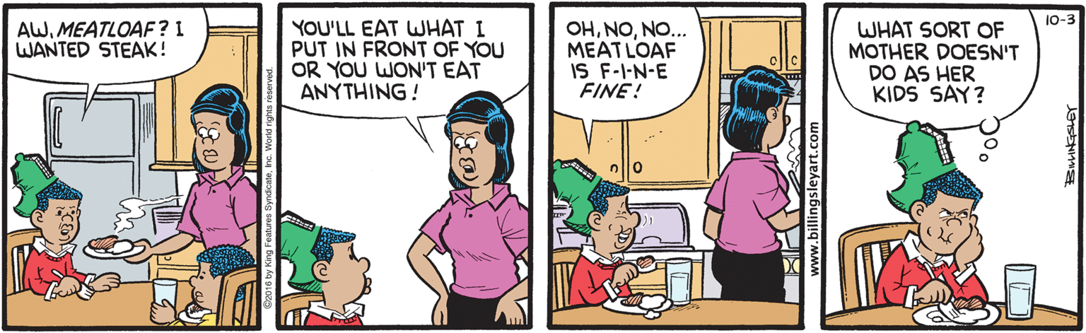 Parallel OCR: 10-3 YOU'LL EAT WHAT I PUT IN FRONT OF YOU OR YOU WON'T EAT ANYTHING! OHNO... MEATLOAF IS F-I-N-E FINE! AWMEATLOAF? I WANTED STEAK! WHAT SORT OF MOTHER DOESN'T DO AS HER KIDS SAY? www.billingsleyart.com 10-3 YOU'LL EAT WHAT I PUT IN FRONT OF YOU OR YOU WON'T EAT ANYTHING! OHNO... MEATLOAF IS F-I-N-E FINE! AWMEATLOAF? I WANTED STEAK! WHAT SORT OF MOTHER DOESN'T DO AS HER KIDS SAY? www.billingsleyart.com