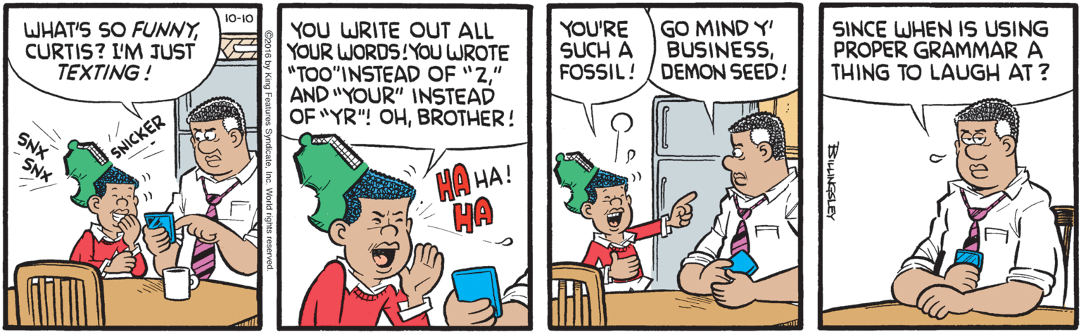 Parallel OCR: 10-10 WHAT'S SO FUNNYCURTIS? I'M JUST TEXTING! YOU WRITE OUT ALL YOUR WORDS!YOU WROTE "TOO"INSTEAD OF "2" AND "YOUR" INSTEAD OF "YR"! OHBROTHER! YOU'RE SUCH A FOSSIL! GO MIND Y' BUSINESSDEMON SEED! SINCE WHEN IS USING PROPER GRAMMAR A THING TO LAUGH AT ? KS SNX SNICKER SNX HA HA! HA BHINGSLEY 10-10 WHAT'S SO FUNNYCURTIS? I'M JUST TEXTING! YOU WRITE OUT ALL YOUR WORDS!YOU WROTE "TOO"INSTEAD OF "2" AND "YOUR" INSTEAD OF "YR"! OHBROTHER! YOU'RE SUCH A FOSSIL! GO MIND Y' BUSINESSDEMON SEED! SINCE WHEN IS USING PROPER GRAMMAR A THING TO LAUGH AT ? KS SNX SNICKER SNX HA HA! HA BHINGSLEY