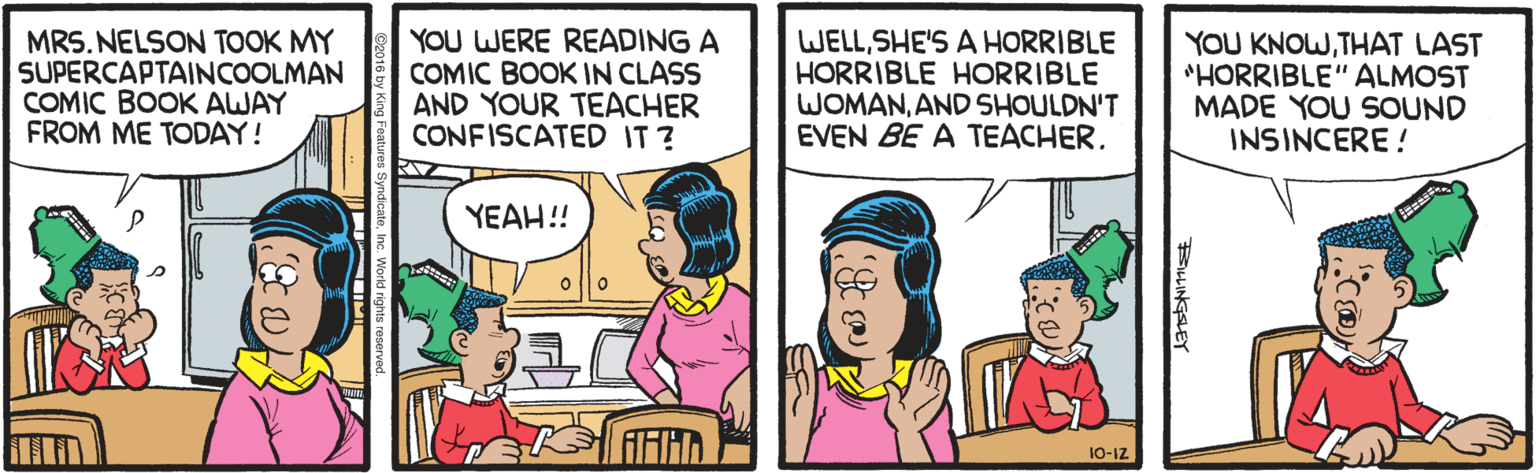 Fiction OCR: MRS. NELSON TOOK MY SUPERCAPTAINCOOLMAN COMIC BOOK AWAY FROM ME TODAY! YOU WERE READING A COMIC BOOK IN CLASS AND YOUR TEACHER CONFISCATED IT ? WELLSHE'S A HORRIBLE HORRIBLE HORRIBLE WOMANAND SHOULDN'T EVEN BE A TEACHERTHAT LAST *HORRIBLE" ALMOST MADE YOU SOUND INSINCERE ! YEAH!! 10-1Z BLINGSLEY MRS. NELSON TOOK MY SUPERCAPTAINCOOLMAN COMIC BOOK AWAY FROM ME TODAY! YOU WERE READING A COMIC BOOK IN CLASS AND YOUR TEACHER CONFISCATED IT ? WELLSHE'S A HORRIBLE HORRIBLE HORRIBLE WOMANAND SHOULDN'T EVEN BE A TEACHERYOU KNOWTHAT LAST *HORRIBLE" ALMOST MADE YOU SOUND INSINCERE ! YEAH!! 10-1Z BLINGSLEY