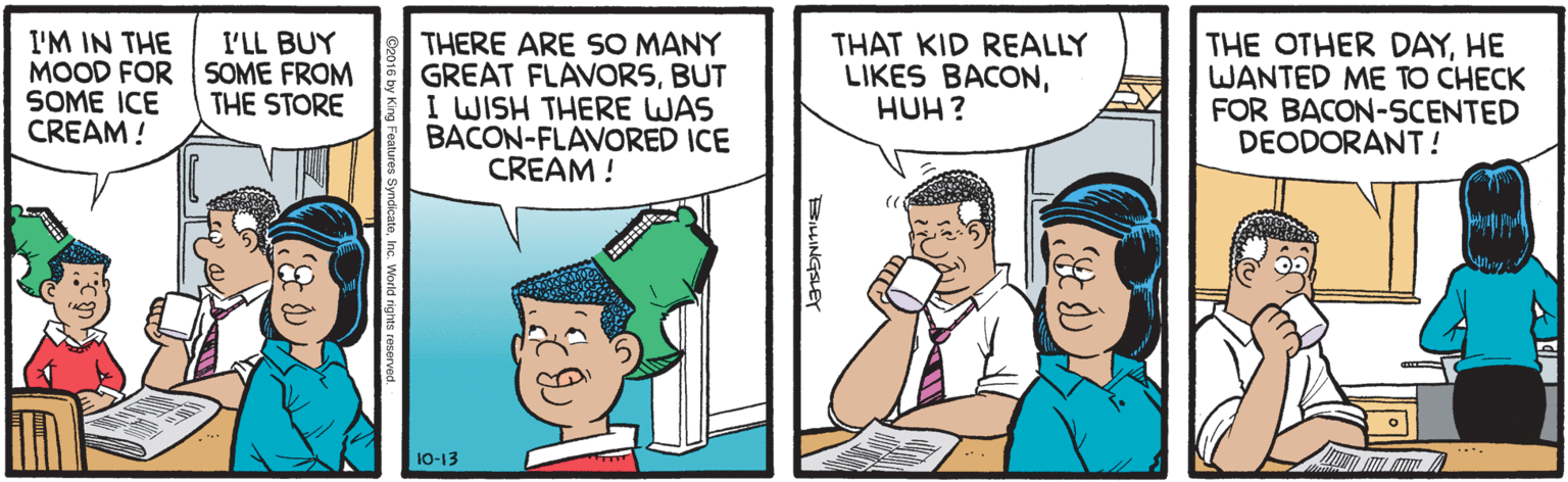 Conversation OCR: I'M IN THE MOOD FOR SOME FROM SOME ICE CREAM ! I'LL BUY THERE ARE SO MANY GREAT FLAVORSBUT I WISH THERE WAS BACON-FLAVORED ICE CREAM ! THAT KID REALLY LIKES BACONHUH? THE OTHER DAYHE WANTED ME TO CHECK FOR BACON-SCENTED DEODORANT! THE STORE 10-13 I'M IN THE MOOD FOR SOME FROM SOME ICE CREAM ! I'LL BUY THERE ARE SO MANY GREAT FLAVORSBUT I WISH THERE WAS BACON-FLAVORED ICE CREAM ! THAT KID REALLY LIKES BACONHUH? THE OTHER DAYHE WANTED ME TO CHECK FOR BACON-SCENTED DEODORANT! THE STORE 10-13