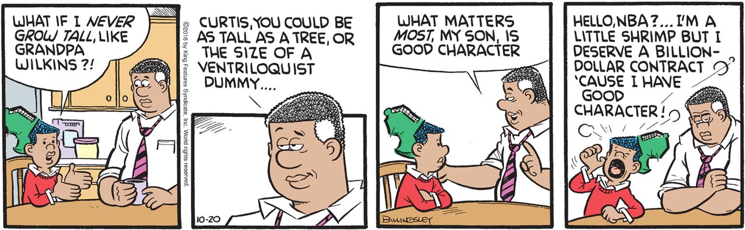 Line OCR: WHAT MATTERS MOSTIS GOOD CHARACTER WHAT IF I MEVER GROW TALLLIKE GRANDPA WILKINS ?! CURTISYOU COULD BE AS TALL AS A TREEOR THE SIZE OF A VENTRILOQUIST DUMMY.... HELLONBA ?.. I'M A LITTLE SHRIMP BUT I DESERVE A BILLION- DOLLAR CONTRACT O 'CAUSE I HAVE GOOD CHARACTER!2 10-20 BILLINGSLEY WHAT MATTERS MOSTMY SONIS GOOD CHARACTER WHAT IF I MEVER GROW TALLLIKE GRANDPA WILKINS ?! CURTISYOU COULD BE AS TALL AS A TREEOR THE SIZE OF A VENTRILOQUIST DUMMY.... HELLONBA ?.. I'M A LITTLE SHRIMP BUT I DESERVE A BILLION- DOLLAR CONTRACT O 'CAUSE I HAVE GOOD CHARACTER!2 10-20 BILLINGSLEY