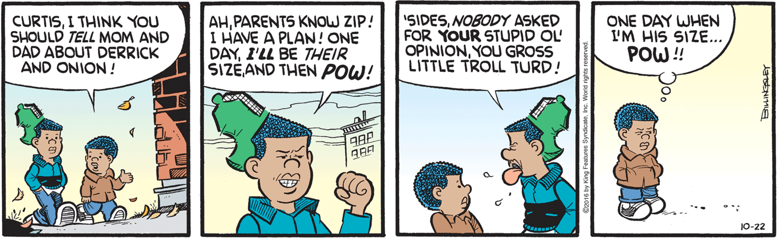 Organ OCR: CURTISI THINK YOU SHOULD TELL MOM AND DAD ABOUT DERRICK AND ONION! AHPARENTS KNOW ZIP! I HAVE A PLAN! ONE DAYI'LL BE THEIR SIZE AND THEN POW! "SIDESNOBODY ASKED FOR YOUR STUPID OL OPINIONYOU GROSS LITTLE TROLL TURD! ONE DAY WHEN I'M HIS SIZE... POW!! 10-22 CURTISI THINK YOU SHOULD TELL MOM AND DAD ABOUT DERRICK AND ONION! AHPARENTS KNOW ZIP! I HAVE A PLAN! ONE DAYI'LL BE THEIR SIZE AND THEN POW! "SIDESNOBODY ASKED FOR YOUR STUPID OL OPINIONYOU GROSS LITTLE TROLL TURD! ONE DAY WHEN I'M HIS SIZE... POW!! 10-22