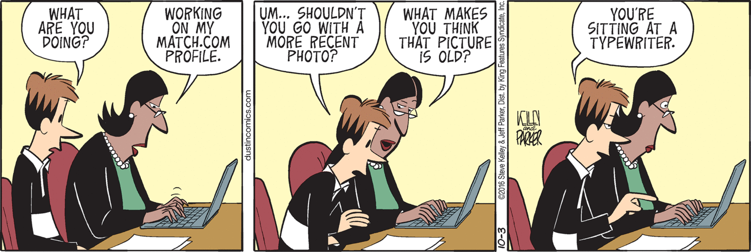 Computer OCR: WHAT ARE YOU DOING? WORKING ON MY MATCH.COM PROFILE. UM... SHOULDN'T YOU GO WITH A MÓRE RECENT ?HOTO? WHAT MAKES YOU THINK THAT PICTURE IS OLD? YOU'RE SITTING AT A TYPEWRITER. KILAN PARER 10-3 c2016 Steve Kelley & Jeff ParkerInc WHAT ARE YOU DOING? WORKING ON MY MATCH.COM PROFILE. UM... SHOULDN'T YOU GO WITH A MÓRE RECENT ?HOTO? WHAT MAKES YOU THINK THAT PICTURE IS OLD? YOU'RE SITTING AT A TYPEWRITER. KILAN PARER 10-3 c2016 Steve Kelley & Jeff ParkerDist. by King Features Syndicate