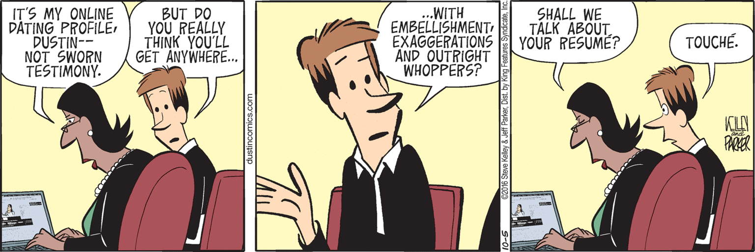 Conversation OCR: IT'S MY ONLINE DATING PROFILEDUSTIN-- NOT SWORN TESTIMONY. BUT DO YOU REALLY THINK YOU'LL GET ANYWHERE... ...WITH EMBELLISHMENTI EXAGGERATIONS AND OUTRIGHT WHOPPERS? SHALL WE TALK ABOUTYOUR RESUME? TOUCHÉ. KUN PARER dustincomics.com 16 Steve Kelley & Jeff ParkerDist. by King Fea IT'S MY ONLINE DATING PROFILEDUSTIN-- NOT SWORN TESTIMONY. BUT DO YOU REALLY THINK YOU'LL GET ANYWHERE... ...WITH EMBELLISHMENTI EXAGGERATIONS AND OUTRIGHT WHOPPERS? SHALL WE TALK ABOUTYOUR RESUME? TOUCHÉ. KUN PARER dustincomics.com 16 Steve Kelley & Jeff ParkerDist. by King Fea