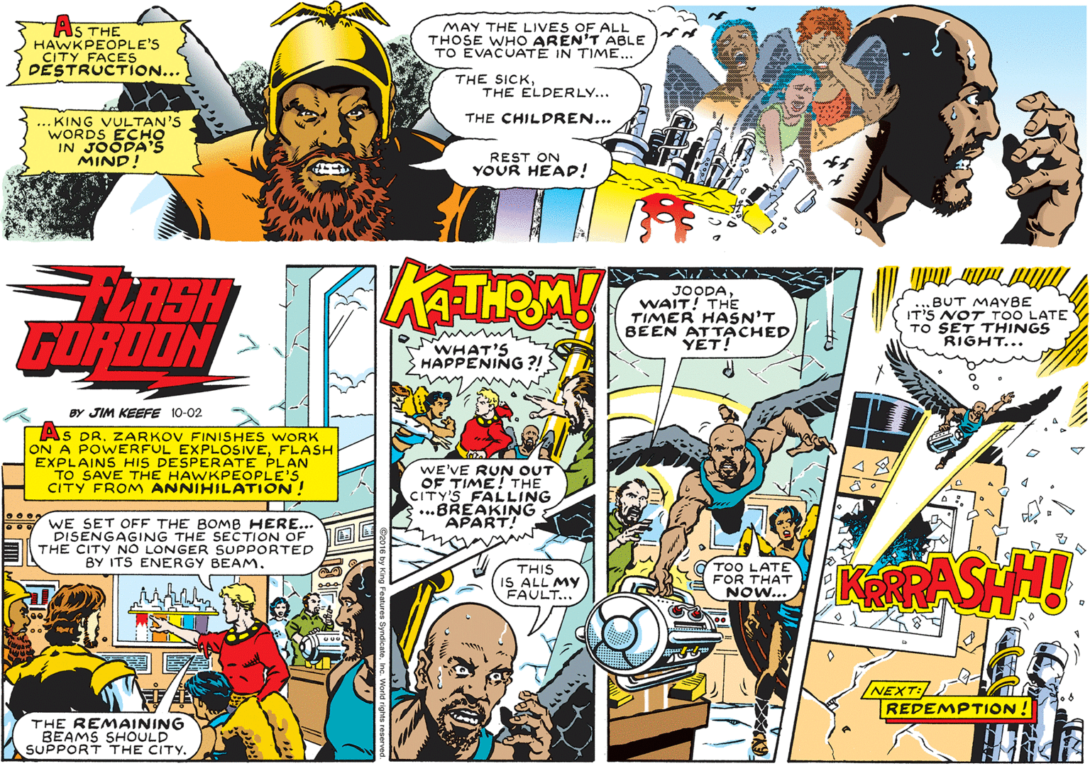 Line OCR: AS THE HAWKPEOPLE'S CITY FACES DESTRUCTION... MAY THE LIVES OF ALL THOSE WHO AREN'T ABLE TO EVACUATÉ IN TIME... THE SICKTHE ELDERLY... THE CHILDREN... ... KING VULTAN'S WORDS ECHO IN JOODA'S MIND! REST ON YOUR HEAD! FLASH FUROON KATHRM ! JOODAWAIT! THE TIMER HASN'T BEEN AT TACHED YET! „BUT MAYBE IT'S NOT TOO LATE TO SET THINGS RIGHT... WHAT'S HAPPENING ?! BY JIM KEEFE 10-02 AS DRZARKOV FINISHES WORK ON A POWERFUL EXPLOSIVEFLASH EXPLAINS HIS DESPERATE PLAN TO SAVE THE HAWKPEOPLE'SCITY FROM ANNIHILATION ! WE'VE RUN OUT OF TIME! THE CITY'S FALLING ...BREAKING APART! WE SET OEF THE BOMB HERE... DISENGAGING THE SECTION OF OL THE CITY NO LONGER SUPPORTED BY ITS ENERGY BEAM. TOO LATE FOR THAT NOW... KRASHH! THIS IS ALL MY FAULT... NEXT: REDEMPTION THE REMAINING BEAMS SHOULD SUPPORT THE CITY. AS THE HAWKPEOPLE'S CITY FACES DESTRUCTION... MAY THE LIVES OF ALL THOSE WHO AREN'T ABLE TO EVACUATÉ IN TIME... THE SICKTHE ELDERLY... THE CHILDREN... ... KING VULTAN'S WORDS ECHO IN JOODA'S MIND! REST ON YOUR HEAD! FLASH FUROON KATHRM ! JOODAWAIT! THE TIMER HASN'T BEEN AT TACHED YET! „BUT MAYBE IT'S NOT TOO LATE TO SET THINGS RIGHT... WHAT'S HAPPENING ?! BY JIM KEEFE 10-02 AS DRZARKOV FINISHES WORK ON A POWERFUL EXPLOSIVEFLASH EXPLAINS HIS DESPERATE PLAN TO SAVE THE HAWKPEOPLE'SCITY FROM ANNIHILATION ! WE'VE RUN OUT OF TIME! THE CITY'S FALLING ...BREAKING APART! WE SET OEF THE BOMB HERE... DISENGAGING THE SECTION OF OL THE CITY NO LONGER SUPPORTED BY ITS ENERGY BEAM. TOO LATE FOR THAT NOW... KRASHH! THIS IS ALL MY FAULT... NEXT: REDEMPTION THE REMAINING BEAMS SHOULD SUPPORT THE CITY.