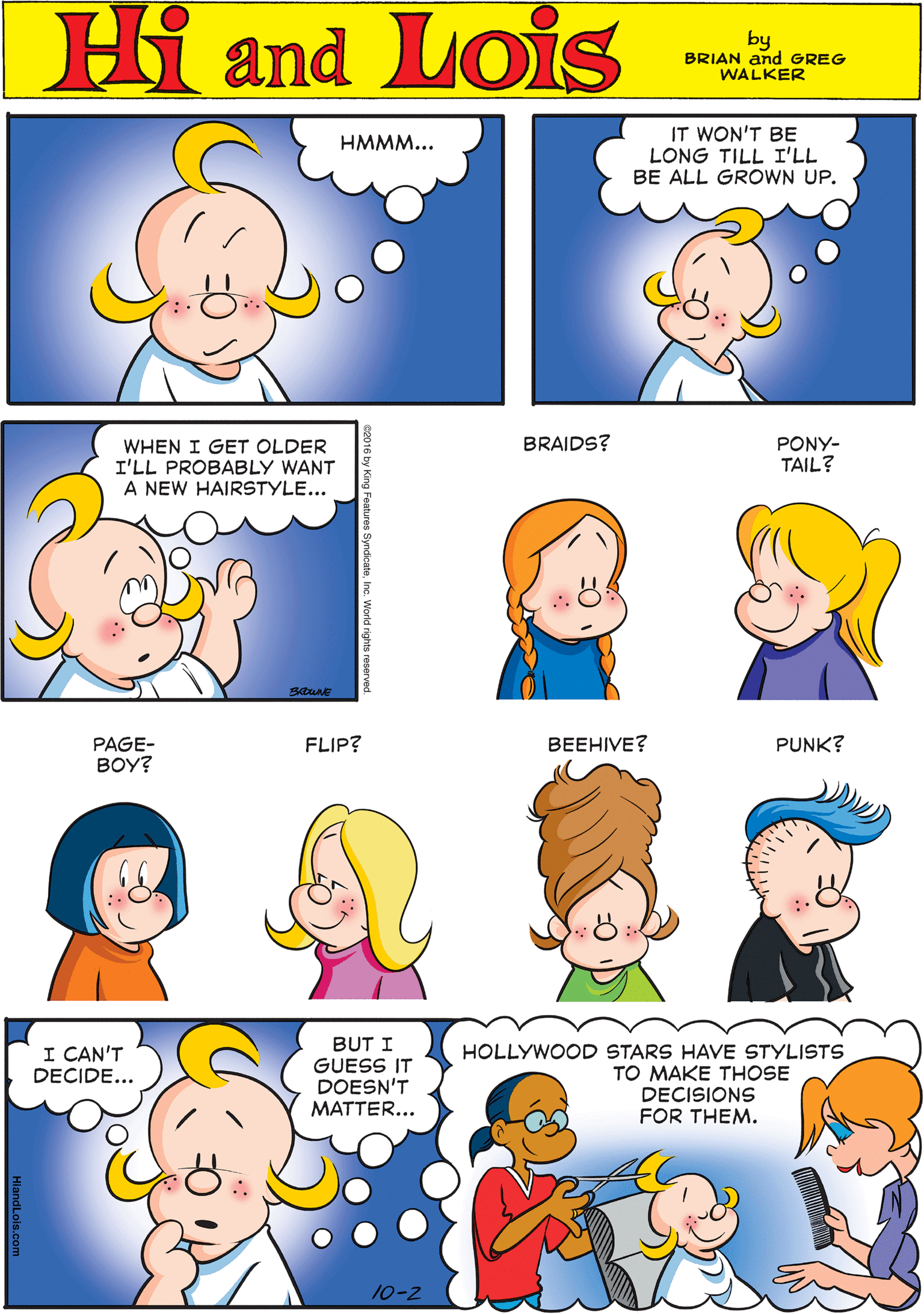 Blue OCR: IT WON'T BE LONG TILL I'LL BE ALL GROWN UP. HMMM... Hi Lois amd by BRIAN and GREG WALKER PONY- TAIL? BRAIDS? WHEN I GET OLDER I'LL PROBABLY WANT A NEW HAIRSTYLE... PAGE- BOY? FLIP? BEEHIVE? PUNK? I CAN'T DECIDE... BUT I GUESS IT DOESN'T MATTER... HOLLYWOOD STARS HAVE STYLISTS TO MAKE THOSE DECISIONS FOR THEM. 10-2 IT WON'T BE LONG TILL I'LL BE ALL GROWN UP. HMMM... Hi Lois amd by BRIAN and GREG WALKER PONY- TAIL? BRAIDS? WHEN I GET OLDER I'LL PROBABLY WANT A NEW HAIRSTYLE... PAGE- BOY? FLIP? BEEHIVE? PUNK? I CAN'T DECIDE... BUT I GUESS IT DOESN'T MATTER... HOLLYWOOD STARS HAVE STYLISTS TO MAKE THOSE DECISIONS FOR THEM. 10-2