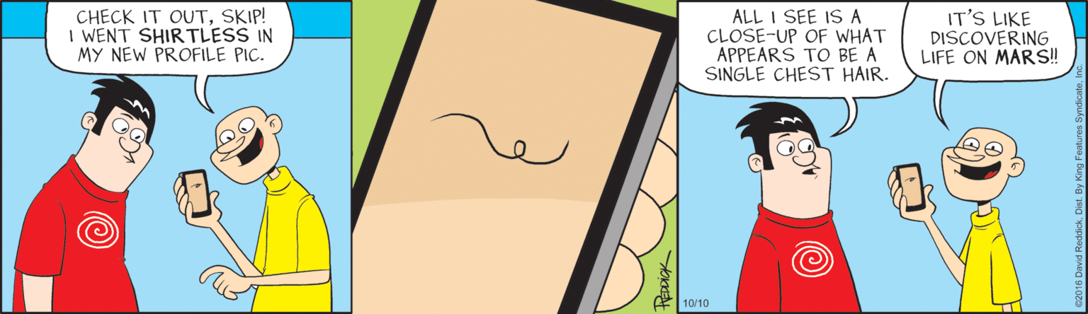 Graphics OCR: CHECK IT OUTSKIP! I WENT SHIRTLESS IN MY NEW PROFILE PIC. ALL I SEE IS A CLOSE-UP OF WHAT APPEARS TO BE A SINGLE CHEST HAIR. IT'S LIKE DISCOVERING LIFE ON MARS! 10/10 HEDDIGK CHECK IT OUTSKIP! I WENT SHIRTLESS IN MY NEW PROFILE PIC. ALL I SEE IS A CLOSE-UP OF WHAT APPEARS TO BE A SINGLE CHEST HAIR. IT'S LIKE DISCOVERING LIFE ON MARS! 10/10 HEDDIGK