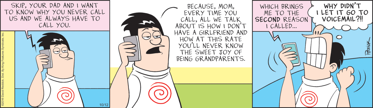 Animated cartoon OCR: SKIPYOUR DAD AND I WANT TO KNOW WHY YOU NEVER CALL US AND WE ALWAYS HAVE TO CALL YOU. WHY DIDN'T I LET IT GO TO VOICEMAIL?! BECAUSEEVERY TIME YOU CALLALL WE TALK ABOUT IS HOW I DON'T HAVE A GIRLFRIEND AND HOW AT THIS RATE YOU'LL NEVER KNOW THE SWEET JOY OF BEING GRANDPARENTS. WHICH BRINGS ME TO THE SECOND REASON I CALLED.. 10/12 SKIPYOUR DAD AND I WANT TO KNOW WHY YOU NEVER CALL US AND WE ALWAYS HAVE TO CALL YOU. WHY DIDN'T I LET IT GO TO VOICEMAIL?! BECAUSEEVERY TIME YOU CALLALL WE TALK ABOUT IS HOW I DON'T HAVE A GIRLFRIEND AND HOW AT THIS RATE YOU'LL NEVER KNOW THE SWEET JOY OF BEING GRANDPARENTS. WHICH BRINGS ME TO THE SECOND REASON I CALLED.. 10/12
