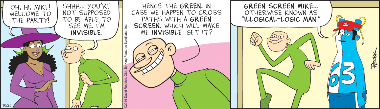 Illustration OCR: OHMIKE! WELCOME TO THE PARTY! SHHH.. YOU'RE NOT SUPPOSED TO BE ABLE TO SEE ME. I'M INVISIBLE. HENCE THE GREEN. IN CASE WE HAPPEN TO CROSS PATHS WITHA GREEN SCREEN. WHICH WILL MAKE ME INVISIBLE. GET IT? GREEN SCREEN MIKE. OTHERWISE KNOWN AS "ILLOGICAL-LOGIC MAN." 10/25 PREDDICK OHMIKE! WELCOME TO THE PARTY! SHHH.. YOU'RE NOT SUPPOSED TO BE ABLE TO SEE ME. I'M INVISIBLE. HENCE THE GREEN. IN CASE WE HAPPEN TO CROSS PATHS WITHA GREEN SCREEN. WHICH WILL MAKE ME INVISIBLE. GET IT? GREEN SCREEN MIKE. OTHERWISE KNOWN AS "ILLOGICAL-LOGIC MAN." 10/25 PREDDICK