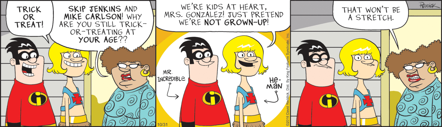 Fiction OCR: SKIP JENKINS AND MIKE CARLSON! WHY ARE YOU STILL TRICK- OR-TREATING AT YOUR AGE?? WE'RE KIDS AT HEARTMRS. GONZALEZ! JUST PRETEND WE'RE NOT GROWN-UP! TRICK OR TREAT! THAT WON'T BE A STRETCH. MR. INCREDIBLE ??- MaN 10/31 SKIP JENKINS AND MIKE CARLSON! WHY ARE YOU STILL TRICK- OR-TREATING AT YOUR AGE?? WE'RE KIDS AT HEARTMRS. GONZALEZ! JUST PRETEND WE'RE NOT GROWN-UP! TRICK OR TREAT! THAT WON'T BE A STRETCH. MR. INCREDIBLE ??- MaN 10/31