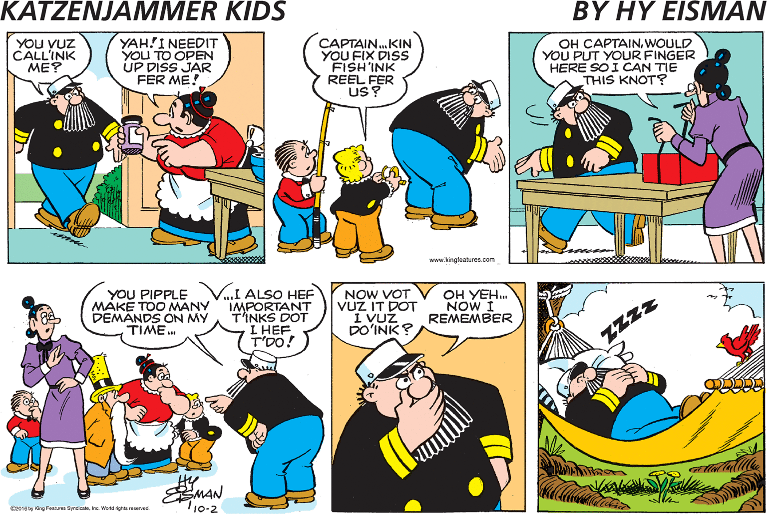 Cartoon OCR: CAPTAIN! YOu VUZ CALL'INK ME? YAH!I NEEDIT YOU TO OPEN UP DISS JAR FER ME! CAPTAIN.KIN YOU FIX DISS FISH'INK REEL FER US OH CAPTAINWOULD YOU PUT YOUR FINGER HERE SO I CAN TIE THIS KNOT? www.kingfeatures.com I T'OUGHT YOU VUZ GO'INK TO PLAYA GAME UF PINOCHLE VIT ME? YOU PIPPLE MÁKE TOO MANY DEMANDS ON MY TIME. .I ALSO HEF IMPORTANT T'INKS DOT L HEF T'DO! NOW VOT VUZ IT DOT I VUZ DO?INK ? OH YEH NOW I REMEMBER Zzzz MAN C0 ng Fantu Syrdca re Mond ighta rea. 10-2 CAPTAIN! YOu VUZ CALL'INK ME? YAH!I NEEDIT YOU TO OPEN UP DISS JAR FER ME! CAPTAIN.KIN YOU FIX DISS FISH'INK REEL FER US OH CAPTAINWOULD YOU PUT YOUR FINGER HERE SO I CAN TIE THIS KNOT? www.kingfeatures.com I T'OUGHT YOU VUZ GO'INK TO PLAYA GAME UF PINOCHLE VIT ME? YOU PIPPLE MÁKE TOO MANY DEMANDS ON MY TIME. .I ALSO HEF IMPORTANT T'INKS DOT L HEF T'DO! NOW VOT VUZ IT DOT I VUZ DO?INK ? OH YEH NOW I REMEMBER Zzzz MAN C0 ng Fantu Syrdca re Mond ighta rea. 10-2