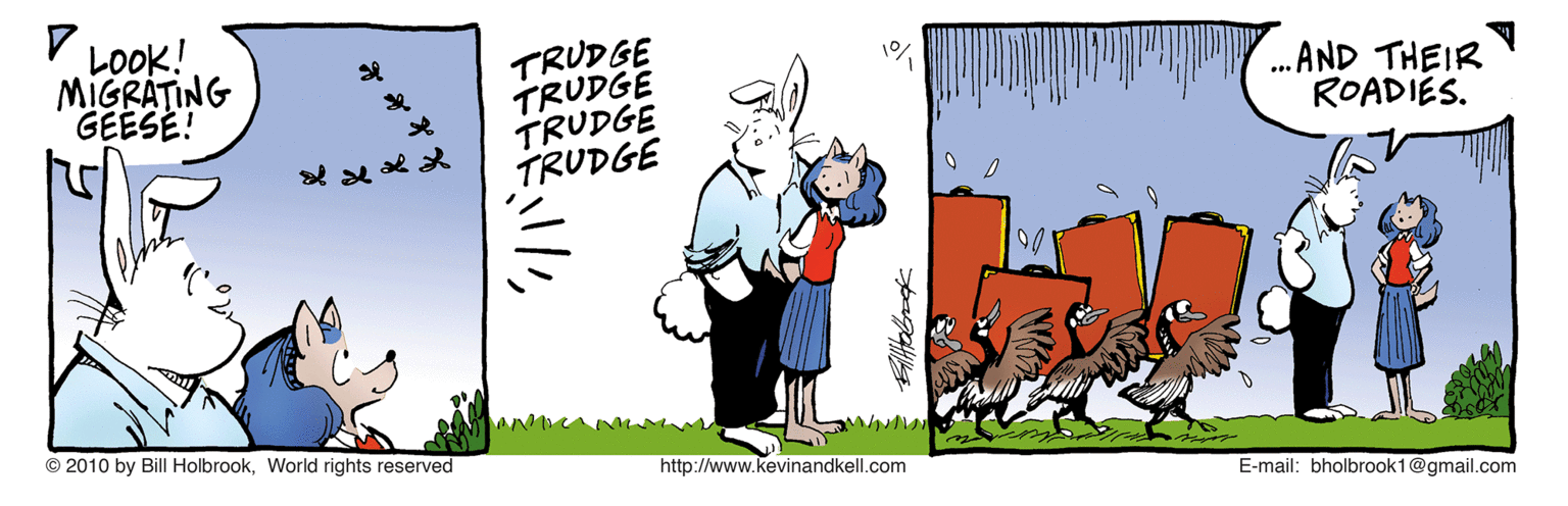 Rectangle OCR: V LOOK! TRUDGE TRUDGE TRUDGE TRUDGE MIGRATING GEESE! . AND THEIR ROADIES. ?? © 2010 by Bill HolbrookWorld rights reserved http://www.kevinandkell.com E-mail: bholbrook1@gmail.com V LOOK! TRUDGE TRUDGE TRUDGE TRUDGE MIGRATING GEESE! . AND THEIR ROADIES. ? ? © 2010 by Bill HolbrookWorld rights reserved http://www.kevinandkell.com E-mail: bholbrook1@gmail.com