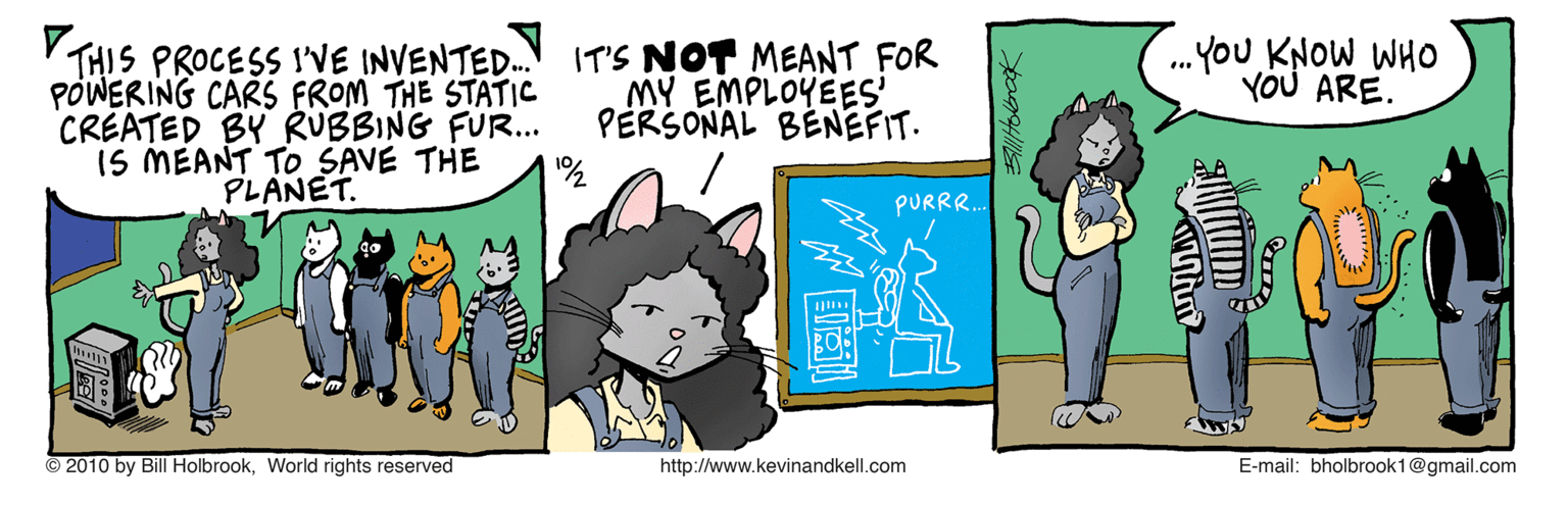 Line OCR: .You KNOW WHO YOU ARE. V THIS PROCESS I'VE INVENTED.. PÓWERING CARS FROM THE STATIC CREATED BY RUBBING FUR... 15 MEANT TO SAVE THE PLANET. IT'S NOT MEANT FOR MY EMPLOYEES' PERSONAL BENEFIT. PURRR. © 2010 by Bill HolbrookWorld rights reserved http://www.kevinandkell.com E-mail: bholbrook1@gmail.com .You KNOW WHO YOU ARE. V THIS PROCESS I'VE INVENTED.. PÓWERING CARS FROM THE STATIC CREATED BY RUBBING FUR... 15 MEANT TO SAVE THE PLANET. IT'S NOT MEANT FOR MY EMPLOYEES' PERSONAL BENEFIT. PURRR. © 2010 by Bill HolbrookWorld rights reserved http://www.kevinandkell.com E-mail: bholbrook1@gmail.com