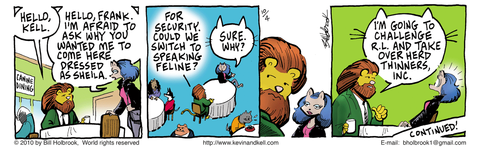 Art OCR: PHELLOFRANK. I'M AFRAID TO ASK WHY YOU WANTED ME TO COME HERE DRESSED ÁS SHEILA. FOR SECURITY. COULD WE SWITCH TO SPEAKING FELINE? I'M GOING TO CHALLENGE R.L. AND TAKE OVER HERD THINNERSINC. KELL. SURE. WHY? CANINE DINING CONTINUED! E-mail: bholbrook1@gmail.com © 2010 by Bill HolbrookWorld rights reserved http://www.kevinandkell.com PHELLOY HELLOFRANK. I'M AFRAID TO ASK WHY YOU WANTED ME TO COME HERE DRESSED ÁS SHEILA. FOR SECURITY. COULD WE SWITCH TO SPEAKING FELINE? I'M GOING TO CHALLENGE R.L. AND TAKE OVER HERD THINNERSINC. KELL. SURE. WHY? CANINE DINING CONTINUED! E-mail: bholbrook1@gmail.com © 2010 by Bill HolbrookWorld rights reserved http://www.kevinandkell.com
