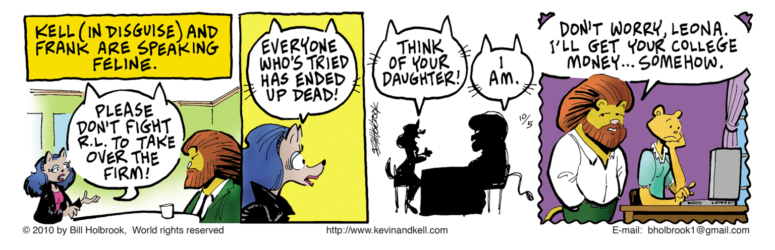 Font OCR: KELL (IN DISGUISE) AND FRANK ARE SPEAKING FELINE. EVERYONE WHO'S TRIED HAS ENDED UP DEAD! THINK OF YOUR DAUGHTER! DON'T WORRYLEONA. I'LL GET YOUR COLLEGE MONEY... SÓMEHOW. AM. PLEASE DON'T FIGHT R.L. TO TAKE OVER THE FIRM! © 2010 by Bill HolbrookWorld rights reserved http://www.kevinandkell.com E-mail: bholbrook1@gmail.com KELL (IN DISGUISE) AND FRANK ARE SPEAKING FELINE. EVERYONE WHO'S TRIED HAS ENDED UP DEAD! THINK OF YOUR DAUGHTER! DON'T WORRYLEONA. I'LL GET YOUR COLLEGE MONEY... SÓMEHOW. AM. PLEASE DON'T FIGHT R.L. TO TAKE OVER THE FIRM! © 2010 by Bill HolbrookWorld rights reserved http://www.kevinandkell.com E-mail: bholbrook1@gmail.com