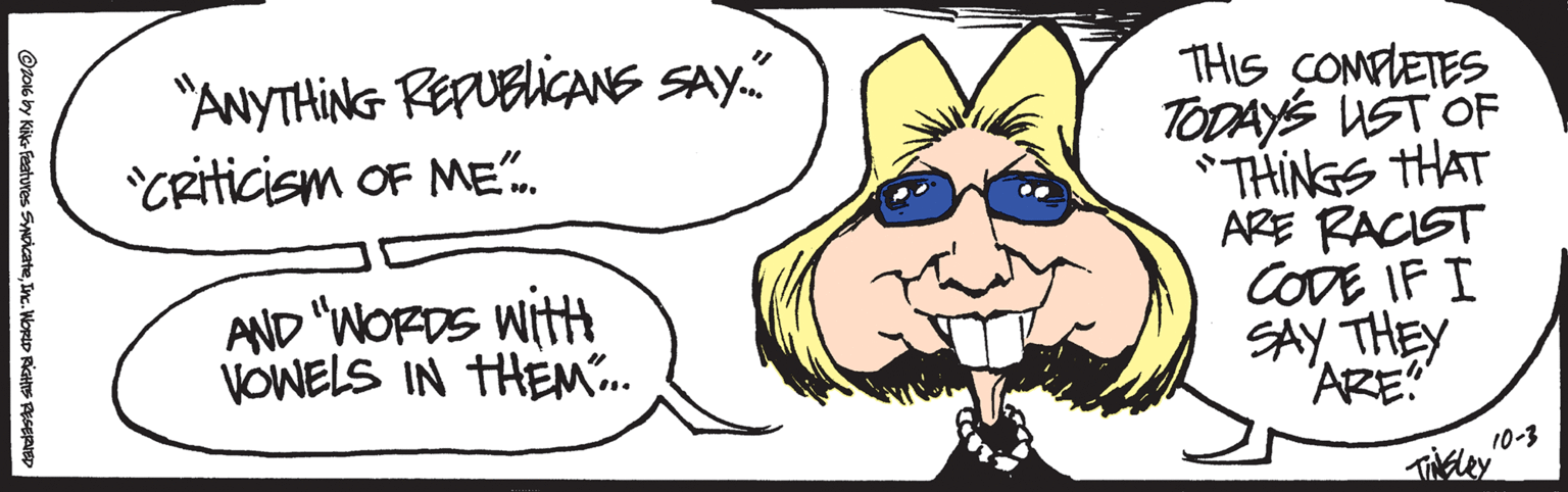 Jaw OCR: "ANYTHING REFUBICANS SAY." *CRiticism OF ME". THIS COMFLETES TODAYS UST OF *THINGS THAT ARE RACIST CODE IF I SAY THEY 'ARE" AND "WORDS wittt VOWELS IN THEM". 10-3 ©to16 by Kikc Features SMicateInc. WortD RicHtS PESERID "ANYTHING REFUBICANS SAY." *CRiticism OF ME". THIS COMFLETES TODAYS UST OF *THINGS THAT ARE RACIST CODE IF I SAY THEY 'ARE" AND "WORDS wittt VOWELS IN THEM". 10-3 ©to16 by Kikc Features SMicateInc. WortD RicHtS PESERID