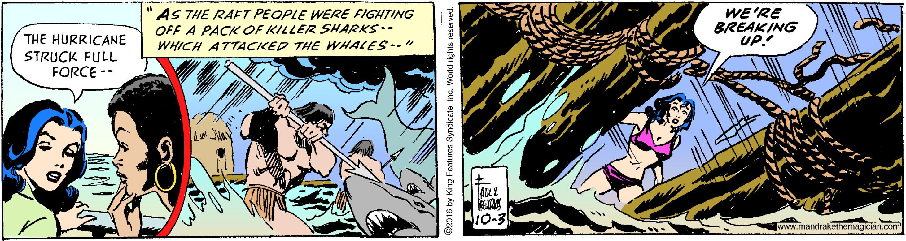 Fiction OCR: "AS THE RAFT PEOPLE WERE FIGHTING OFF A PACK OF KILLER SHARKS-- WHICH ATTACKED THE WHALES--" WE'RE BREAKING UP! THE HURRICANE STRUCK FULL FORCE -- [www.mandrakethemagician.com ©2016 by King Features SyndicateInc. World rights res "AS THE RAFT PEOPLE WERE FIGHTING OFF A PACK OF KILLER SHARKS-- WHICH ATTACKED THE WHALES--" WE'RE BREAKING UP! THE HURRICANE STRUCK FULL FORCE -- [www.mandrakethemagician.com ©2016 by King Features SyndicateInc. World rights res