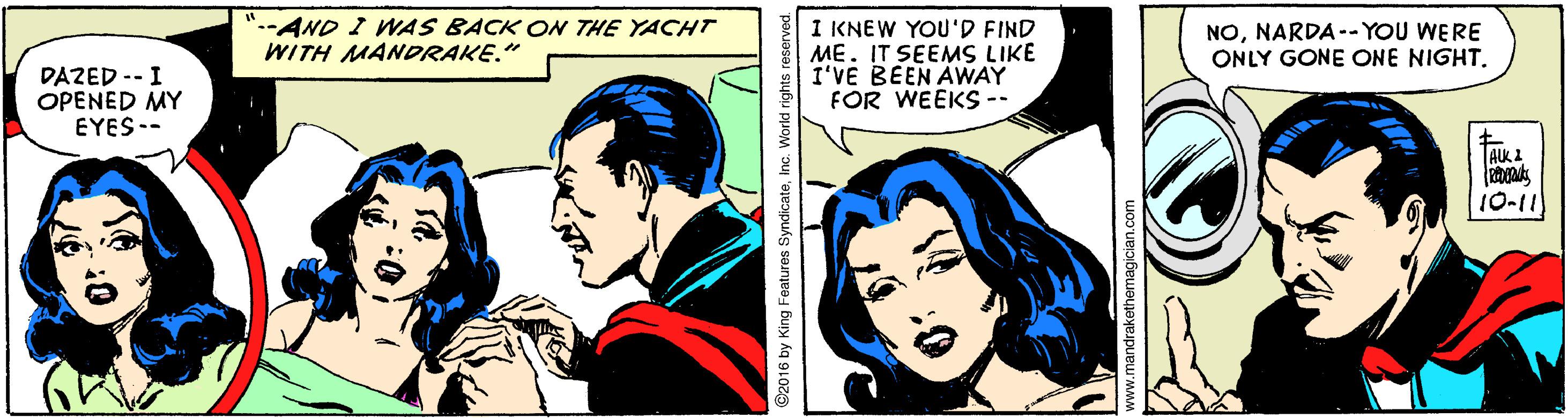 Font OCR: ".-AND I WAS BACK ON THE YACHT WITH MANDRAKE." I KNEW YOU'D FIND ME. IT SEEMS LIKE I'VE BEEN AWAY FOR WEEKS-- NONARDA -- YOU WERE ONLY GONE ONE NIGHT. DAZED -- I OPENED MY EYES -- TAKI 10-11 2016 by King Features SyndicateInc. World rights reserved. www.mandrakethemagician.com ".-AND I WAS BACK ON THE YACHT WITH MANDRAKE." I KNEW YOU'D FIND ME. IT SEEMS LIKE I'VE BEEN AWAY FOR WEEKS-- NONARDA -- YOU WERE ONLY GONE ONE NIGHT. DAZED -- I OPENED MY EYES -- TAKI 10-11 2016 by King Features SyndicateInc. World rights reserved. www.mandrakethemagician.com