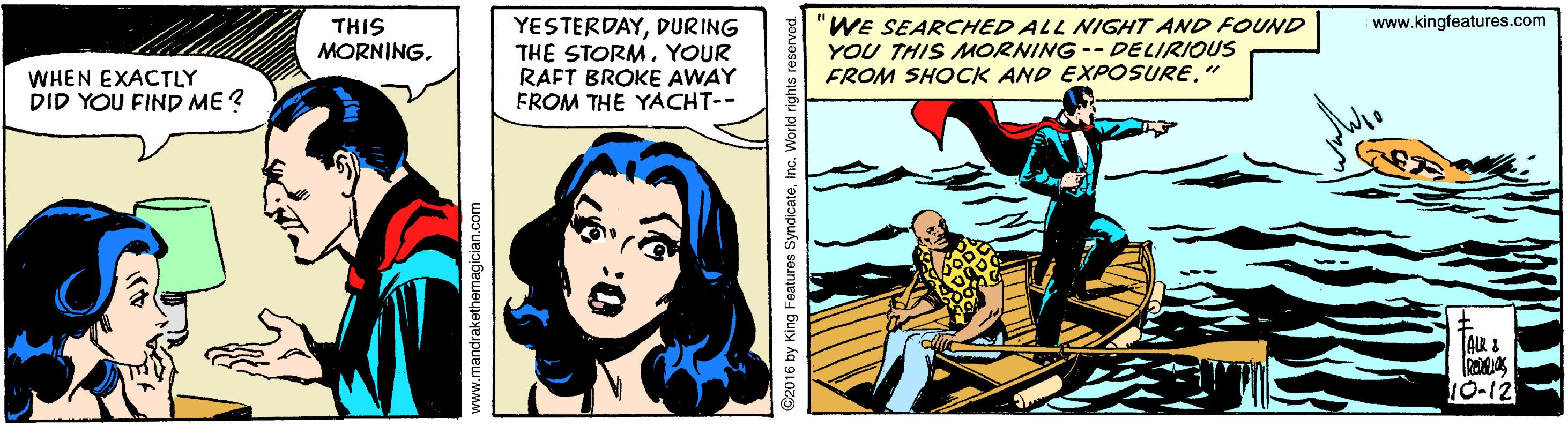 Publication OCR: YESTERDAYDURING THE STORMYOUR RAFT BROKE AWAY FROM THE YACHT-- "WE SEARCHED ALL NIGHT AND FOUND YOU THIS UORNING -- DELIRIOUS FROM SHOCK AND EXPOSURE" www.kingfeatures.com THIS MORNINGWHEN EXACTLY DID YOU FIND ME ? O-12 www.mandrakethemagician.com 92016 by King Features SyndicateInc. W YESTERDAYDURING THE STORMYOUR RAFT BROKE AWAY FROM THE YACHT-- "WE SEARCHED ALL NIGHT AND FOUND YOU THIS UORNING -- DELIRIOUS FROM SHOCK AND EXPOSURE" www.kingfeatures.com THIS MORNINGWHEN EXACTLY DID YOU FIND ME ? O-12 www.mandrakethemagician.com 92016 by King Features SyndicateInc. W