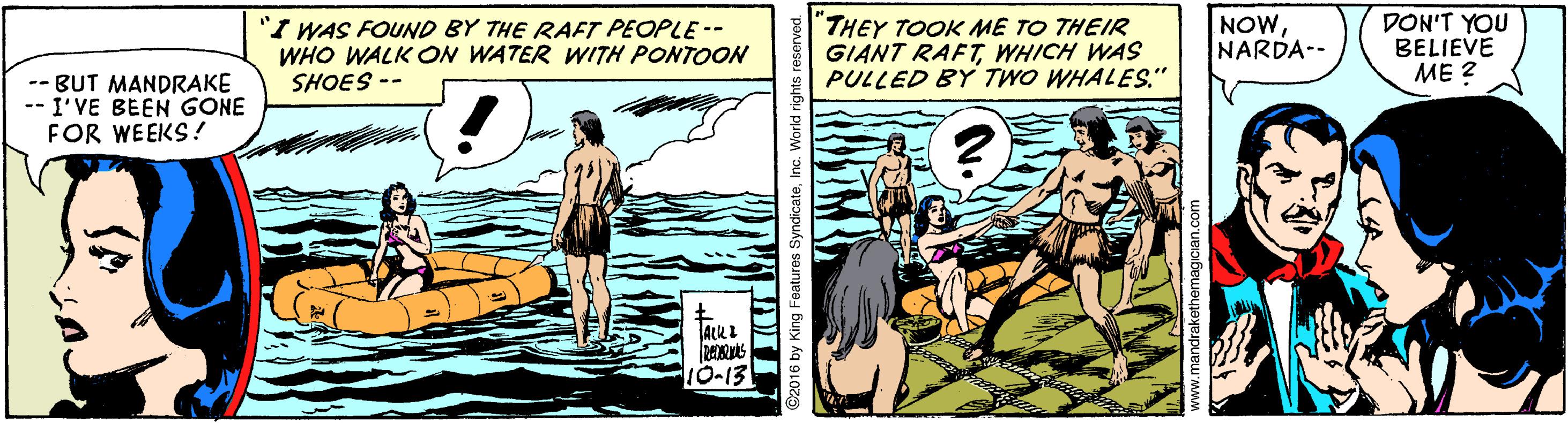 Font OCR: "I WAS FOUND BY THE RAFT PEOPLE-- WHO WALK ON WATER WITH PONTOON SHOES -- "THEY TOOK ME TO THEIR GIANT RAFT WHICH WAS PULLED BY TWO WHALES." NOWNARDA-- DON'T YOU BELIEVE ME ? -- BUT MANDRAKE -- I'VE BEEN GONE FOR WEEKS! 10-13 by King Features SyndicateInc. World "I WAS FOUND BY THE RAFT PEOPLE-- WHO WALK ON WATER WITH PONTOON SHOES -- "THEY TOOK ME TO THEIR GIANT RAFT WHICH WAS PULLED BY TWO WHALES." NOWNARDA-- DON'T YOU BELIEVE ME ? -- BUT MANDRAKE -- I'VE BEEN GONE FOR WEEKS! 10-13 by King Features SyndicateInc. World