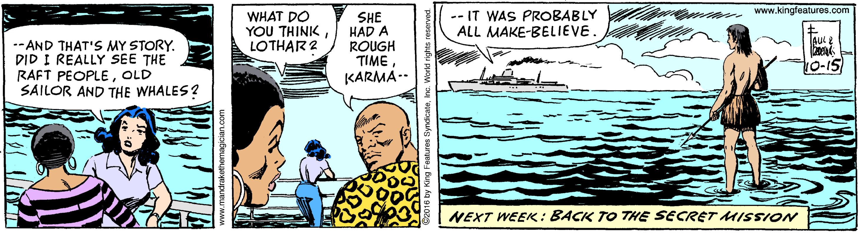 Parallel OCR: - www.kingfeatures.com WHAT DO YOU THINK LOTHAR 2 SHE HAD A ROUGH TIME KARMA-- -- IT WAS PROBABLY ALL MAKE-BELIEVE. AUL2 --AND THAT'S MY STORY. DID I REALLY SEE THE RAFT PEOPLEOLD SAILOR AND THE WHALES? 10-15 NEXT WEEK: BACK TO THE SECRET MISSION www.mandrakethemagician.co - www.kingfeatures.com WHAT DO YOU THINK LOTHAR 2 SHE HAD A ROUGH TIME KARMA-- -- IT WAS PROBABLY ALL MAKE-BELIEVE. AUL2 --AND THAT'S MY STORY. DID I REALLY SEE THE RAFT PEOPLEOLD SAILOR AND THE WHALES? 10-15 NEXT WEEK: BACK TO THE SECRET MISSION www.mandrakethemagician.co