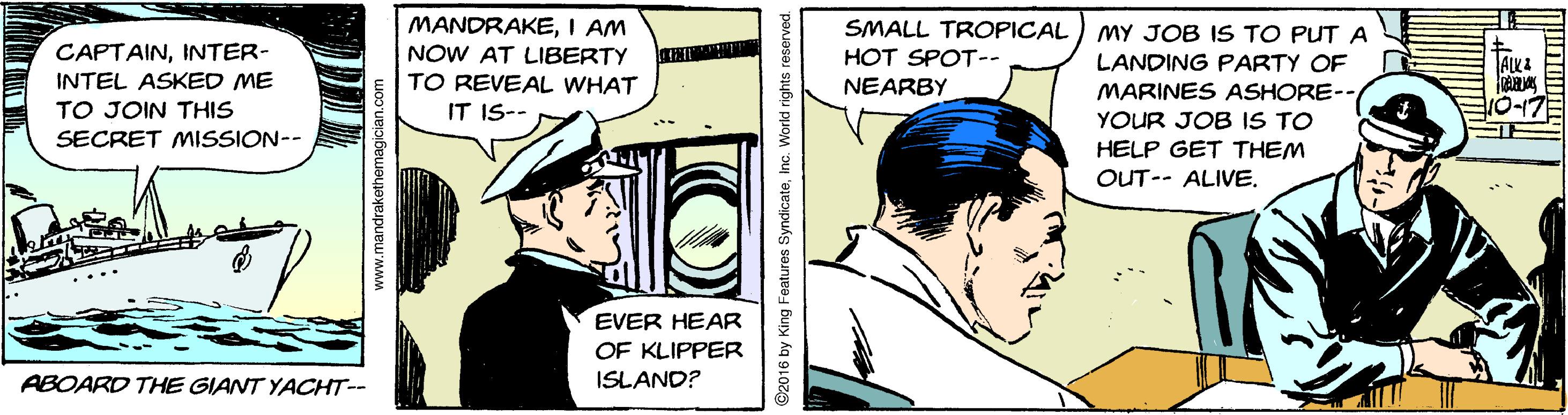 Sharing OCR: MANDRAKEI AM NOW AT LIBERTY TO REVEAL WHAT SMALL TROPICAL MY JOB IS TO PUT A CAPTAININTER- INTEL ASKED ME HOT SPOT-- LANDING PARTY OF MARINES ASHORE-- NEARBY TO JOIN THIS IT IS-- YOUR JOB IS TO SECRET MISSION-- HELP GET THEM OUT-- ALIVE. EVER HEAR OF KLIPPER ABOARD THE GIANT YACHT-- ISLAND? www.mandrakethemagici 92016 by King Features SyndicateInc. Workd rights reserved MANDRAKEI AM NOW AT LIBERTY TO REVEAL WHAT SMALL TROPICAL MY JOB IS TO PUT A CAPTAININTER- INTEL ASKED ME HOT SPOT-- LANDING PARTY OF MARINES ASHORE-- NEARBY TO JOIN THIS IT IS-- YOUR JOB IS TO SECRET MISSION-- HELP GET THEM OUT-- ALIVE. EVER HEAR OF KLIPPER ABOARD THE GIANT YACHT-- ISLAND? www.mandrakethemagici 92016 by King Features SyndicateInc. Workd rights reserved