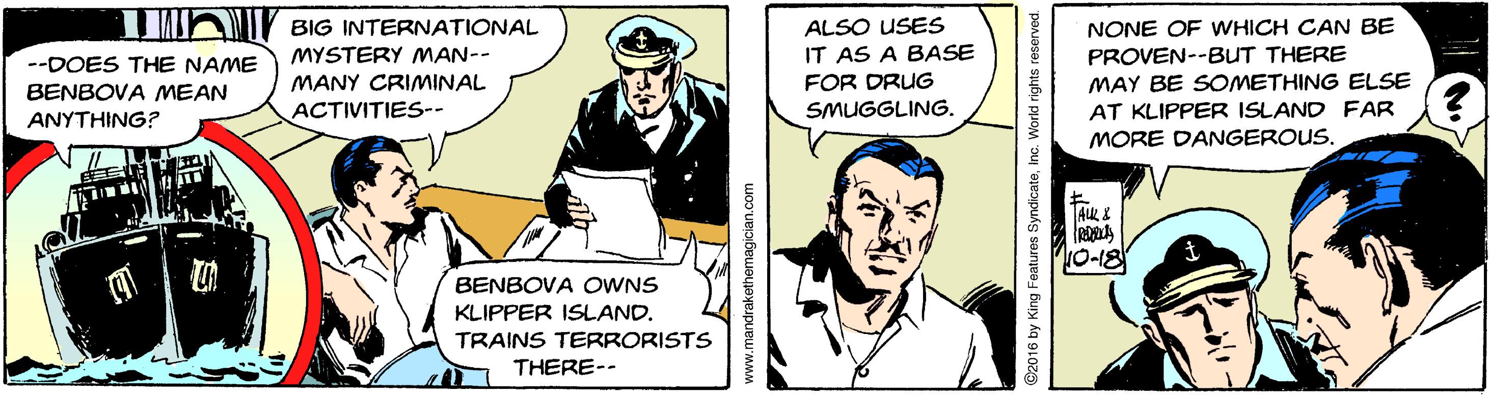 Illustration OCR: NONE OF WHICH CAN BE PROVEN--BUT THERE MAY BE SOMETHING ELSE BIG INTERNATIONAL ALSO USES MYSTERY MAN-- IT AS A BASE --DOES THE NAME MANY CRIMINAL FOR DRUG BENBOVA MEAN ACTIVITIES-- SMUGGLING. AT KLIPPER ISLAND FAR ANYTHING? MORE DANGEROUS. TAK & 10-18 BENBOVA OWNS KLIPPER ISLAND. TRAINS TERRORISTS THERE-- www.mandrakethemagician.com ©2016 by King Features SyndicateInc. World rights reserved NONE OF WHICH CAN BE PROVEN--BUT THERE MAY BE SOMETHING ELSE BIG INTERNATIONAL ALSO USES MYSTERY MAN-- IT AS A BASE --DOES THE NAME MANY CRIMINAL FOR DRUG BENBOVA MEAN ACTIVITIES-- SMUGGLING. AT KLIPPER ISLAND FAR ANYTHING? MORE DANGEROUS. TAK & 10-18 BENBOVA OWNS KLIPPER ISLAND. TRAINS TERRORISTS THERE-- www.mandrakethemagician.com ©2016 by King Features SyndicateInc. World rights reserved