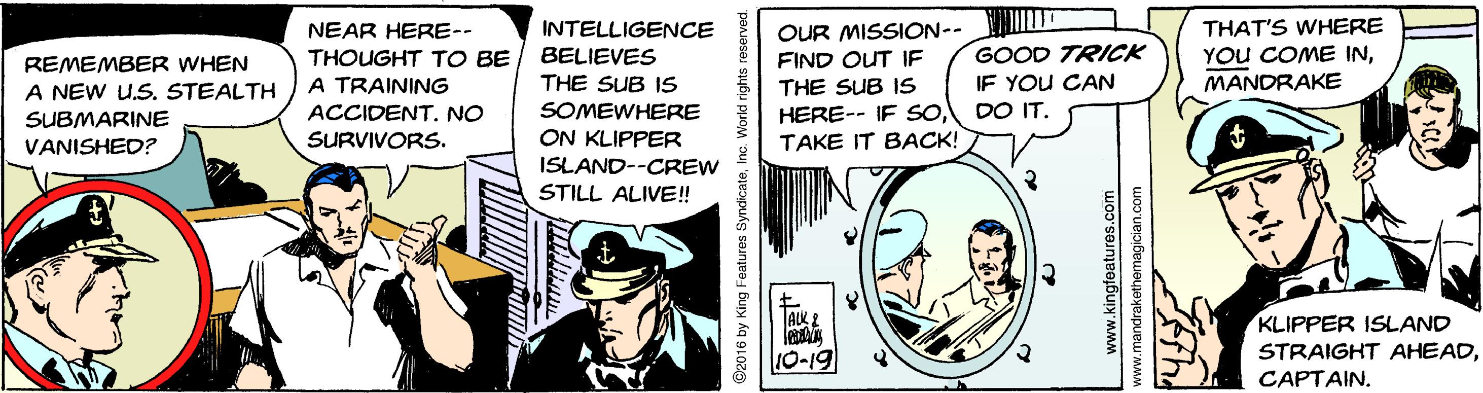 Art OCR: INTELLIGENCE BELIEVES THE SUB IS SOMEWHERE ON KLIPPER THAT'S WHERE YOU COME INMANDRAKE OUR MISSION-- FIND OUT IF NEAR HERE-- THOUGHT TO BE A TRAINING ACCIDENT. NO GOOD TRICK REMEMBER WHEN IF YOU CAN THE SUB IS HERE-- IF SOTAKE IT BACK! A NEW U.S. STEALTH DO IT. SUBMARINE VANISHED? SURVIVORS. ISLAND--CREW STILL ALIVE! ? KLIPPER ISLAND STRAIGHT AHEADJAKE 10-19 CAPTAIN. ©2016 by King Features SyndicateInc. World right www.kingteature5.com www.mandrakethemagician.com INTELLIGENCE BELIEVES THE SUB IS SOMEWHERE ON KLIPPER THAT'S WHERE YOU COME INMANDRAKE OUR MISSION-- FIND OUT IF NEAR HERE-- THOUGHT TO BE A TRAINING ACCIDENT. NO GOOD TRICK REMEMBER WHEN IF YOU CAN THE SUB IS HERE-- IF SOTAKE IT BACK! A NEW U.S. STEALTH DO IT. SUBMARINE VANISHED? SURVIVORS. ISLAND--CREW STILL ALIVE! ? KLIPPER ISLAND STRAIGHT AHEADJAKE 10-19 CAPTAIN. ©2016 by King Features SyndicateInc. World right www.kingteature5.com www.mandrakethemagician.com