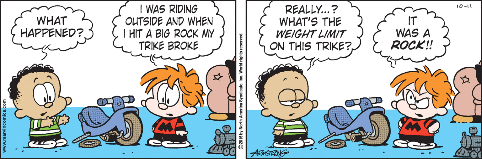 Pleased OCR: I WAS RIDING OUTSIDE AND WHEN I HIT A BIG ROCK MY TRIKE BROKE 10-11 REALLY...? WHAT'S THE WEIGHT LIMIT ON THIS TRIKE?WHAT HAPPENED?. IT WAS A ROCK!! ? EMSTRONG I WAS RIDING OUTSIDE AND WHEN I HIT A BIG ROCK MY TRIKE BROKE 10-11 REALLY...? WHAT'S THE WEIGHT LIMIT ON THIS TRIKE?WHAT HAPPENED?. IT WAS A ROCK!! ? EMSTRONG