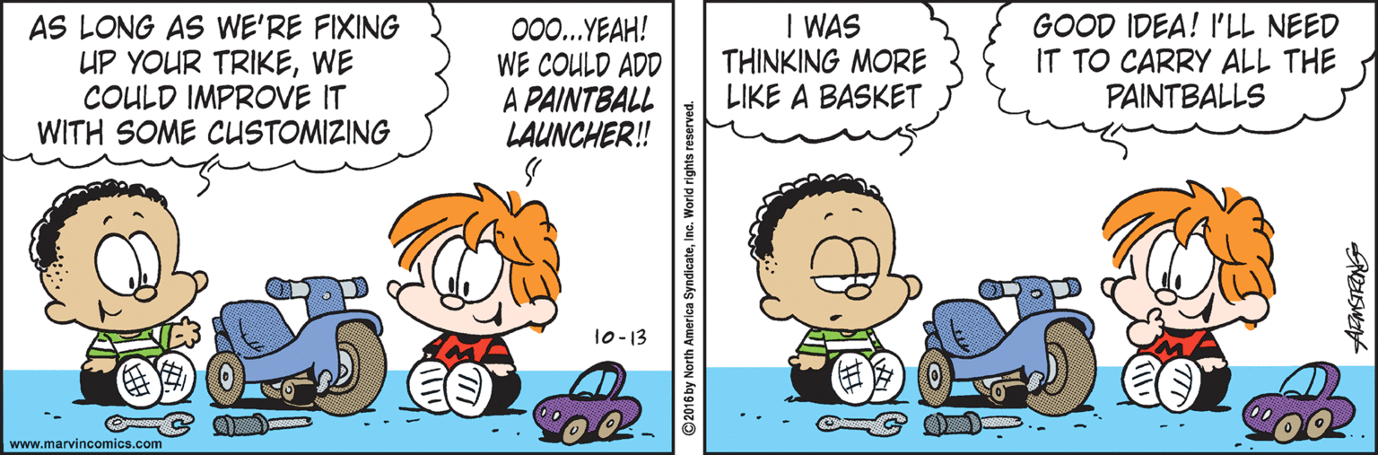 Pleased OCR: AS LONG AS WE'RE FIXING UP YOUR TRIKEWE COULD IMPROVE IT WITH SOME CUSTOMIZING 00.YEAH! WE COULD ADD A PAINTBALL LAUNCHER! I WAS THINKING MORE LIKE A BASKET GOOD IDEA! I'LL NEED IT TO CARRY ALL THE PAINTBALLS 10-13 www.marvincomics.com © 2016 by North A AS LONG AS WE'RE FIXING UP YOUR TRIKEWE COULD IMPROVE IT WITH SOME CUSTOMIZING 00.YEAH! WE COULD ADD A PAINTBALL LAUNCHER! I WAS THINKING MORE LIKE A BASKET GOOD IDEA! I'LL NEED IT TO CARRY ALL THE PAINTBALLS 10-13 www.marvincomics.com © 2016 by North A