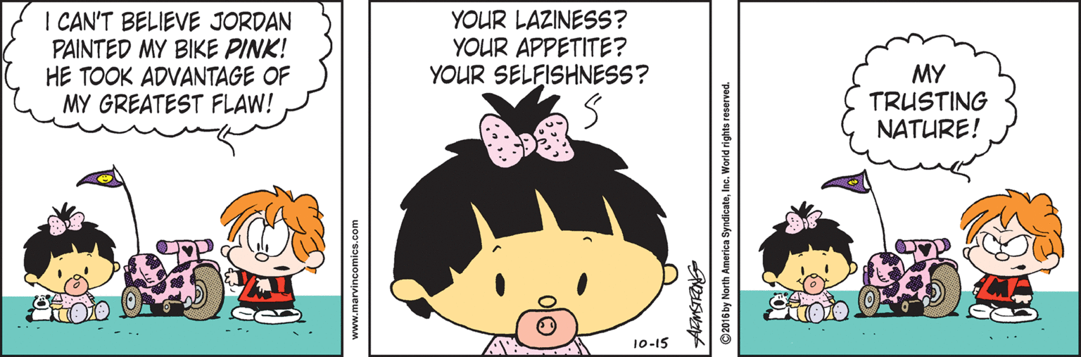 Drawing OCR: I CAN'T BELIEVE JORDAN PAINTED MY BIKE PINK! HE TOOK ADVANTAGE OF MY GREATEST FLAW! YOUR LAZINESS? YOUR APPETITE? YOUR SELFISHNESS? MY TRUSTING NATURE! --- 10-15 www.marvincomics.com ©2016 by North America SyndicateInc. World rights reserved. I CAN'T BELIEVE JORDAN PAINTED MY BIKE PINK! HE TOOK ADVANTAGE OF MY GREATEST FLAW! YOUR LAZINESS? YOUR APPETITE? YOUR SELFISHNESS? MY TRUSTING NATURE! --- 10-15 www.marvincomics.com ©2016 by North America SyndicateInc. World rights reserved.