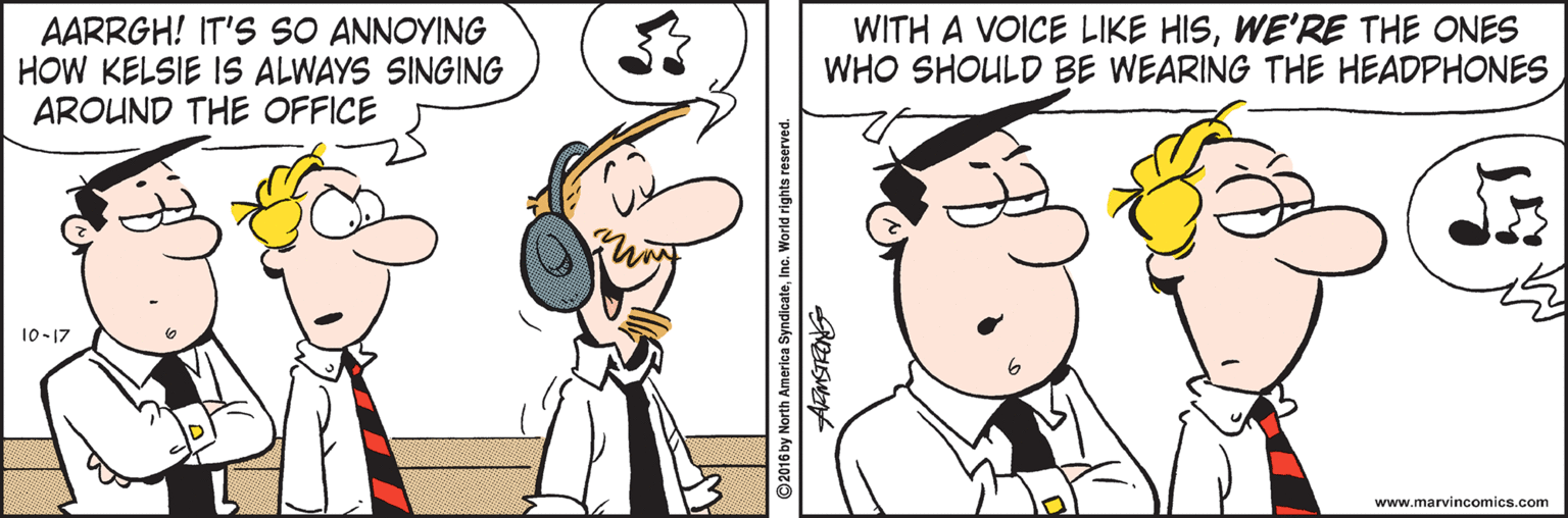 Pleased OCR: AARRGH! IT'S SO ANNOYING HOW KELSIE IS ALWAYS SINGING AROUND THE OFFICE WITH A VOICE LIKE HISWE'RE THE ONES WHO SHOULD BE WEARING THE HEADPHONES 10-17 www.marvincomics.com ©2016 by North A AARRGH! IT'S SO ANNOYING HOW KELSIE IS ALWAYS SINGING AROUND THE OFFICE WITH A VOICE LIKE HISWE'RE THE ONES WHO SHOULD BE WEARING THE HEADPHONES 10-17 www.marvincomics.com ©2016 by North A