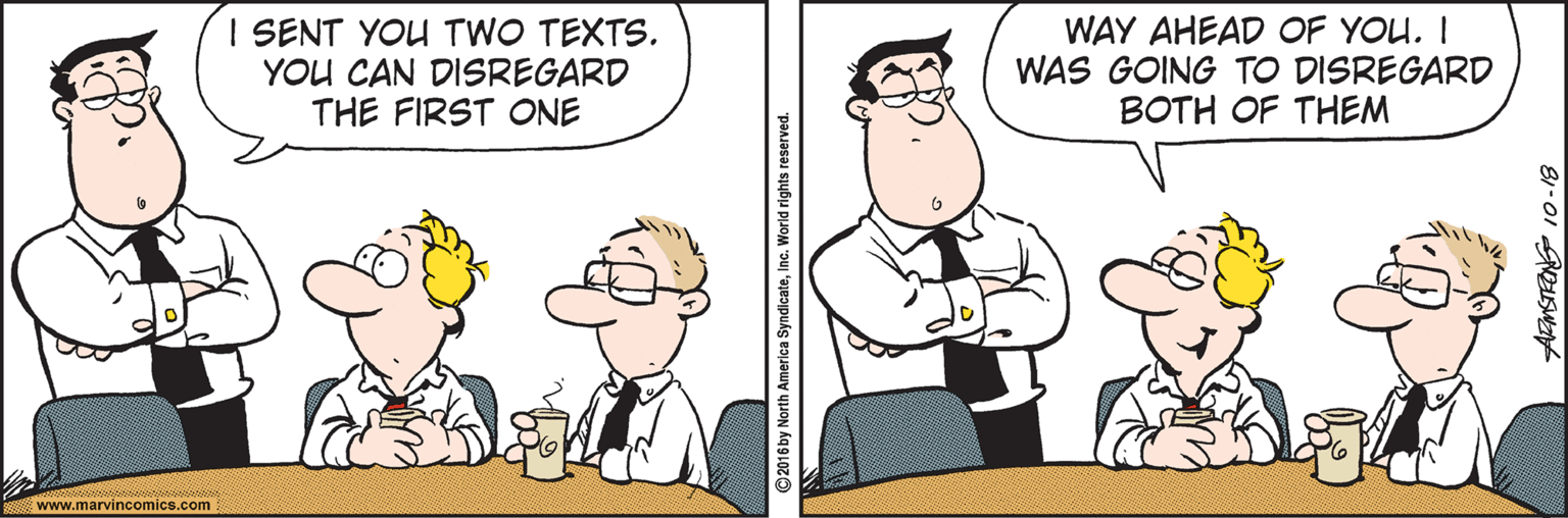 Pleased OCR: I SENT YOU TWO TEXTS. YOU CAN DISREGARD THE FIRST ONE WAY AHEAD OF YOU. I WAS GOING TO DISREGARD BOTH OF THEM www.marvincomics.com ©2016 by North America SyndicateInc. World rights reserved. I SENT YOU TWO TEXTS. YOU CAN DISREGARD THE FIRST ONE WAY AHEAD OF YOU. I WAS GOING TO DISREGARD BOTH OF THEM www.marvincomics.com ©2016 by North America SyndicateInc. World rights reserved.
