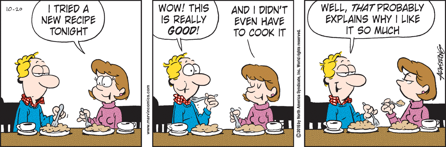 Pleased OCR: I TRIED A NEW RECIPE TONIGHT WOW! THIS IS REALLY GOOD! AND I DIDN'T EVEN HAVE TO COOK IT WELLTHAT PROBABLY EXPLAINS WHY I LIKE IT SO MUCH 10-20 www.marvincomics.com ©2016 by North America SyndicateInc. World rights reserved. I TRIED A NEW RECIPE TONIGHT WOW! THIS IS REALLY GOOD! AND I DIDN'T EVEN HAVE TO COOK IT WELLTHAT PROBABLY EXPLAINS WHY I LIKE IT SO MUCH 10-20 www.marvincomics.com ©2016 by North America SyndicateInc. World rights reserved.